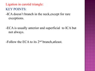 Ligation in carotid triangle:
KEY POINTS:
-ICA doesn‘t branch in the neck,except for rare
exceptions.
-ECA is usually anterior and superficial to ICA but
not always.

-Follow the ECA to its 2nd branch,atleast.

 