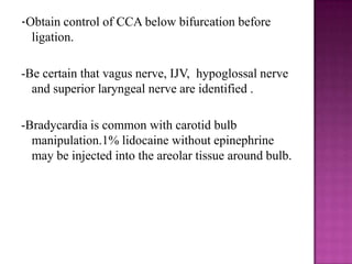 -Obtain control of CCA below bifurcation before
ligation.
-Be certain that vagus nerve, IJV, hypoglossal nerve
and superior laryngeal nerve are identified .
-Bradycardia is common with carotid bulb
manipulation.1% lidocaine without epinephrine
may be injected into the areolar tissue around bulb.

 