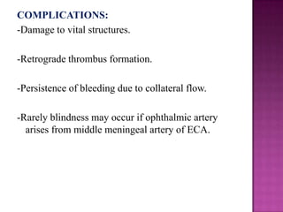 COMPLICATIONS:
-Damage to vital structures.
-Retrograde thrombus formation.
-Persistence of bleeding due to collateral flow.
-Rarely blindness may occur if ophthalmic artery
arises from middle meningeal artery of ECA.

 