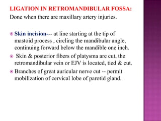 LIGATION IN RETROMANDIBULAR FOSSA:
Done when there are maxillary artery injuries.
 Skin

incision--- at line starting at the tip of
mastoid process , circling the mandibular angle,
continuing forward below the mandible one inch.
 Skin & posterior fibers of platysma are cut, the
retromandibular vein or EJV is located, tied & cut.
 Branches of great auricular nerve cut -- permit
mobilization of cervical lobe of parotid gland.

 