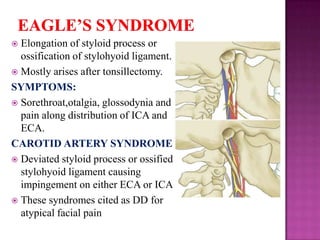 Elongation of styloid process or
ossification of stylohyoid ligament.
 Mostly arises after tonsillectomy.
SYMPTOMS:
 Sorethroat,otalgia, glossodynia and
pain along distribution of ICA and
ECA.
CAROTID ARTERY SYNDROME
 Deviated styloid process or ossified
stylohyoid ligament causing
impingement on either ECA or ICA
 These syndromes cited as DD for
atypical facial pain


 