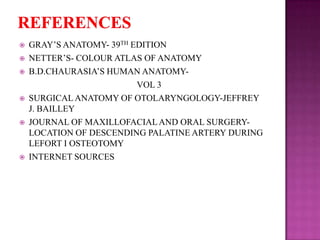 









GRAY‘S ANATOMY- 39TH EDITION
NETTER‘S- COLOUR ATLAS OF ANATOMY
B.D.CHAURASIA‘S HUMAN ANATOMYVOL 3
SURGICAL ANATOMY OF OTOLARYNGOLOGY-JEFFREY
J. BAILLEY
JOURNAL OF MAXILLOFACIAL AND ORAL SURGERYLOCATION OF DESCENDING PALATINE ARTERY DURING
LEFORT I OSTEOTOMY
INTERNET SOURCES

 