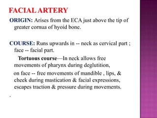 ORIGIN: Arises from the ECA just above the tip of
greater cornua of hyoid bone.

COURSE: Runs upwards in -- neck as cervical part ;
face -- facial part.
Tortuous course—In neck allows free
movements of pharynx during deglutition,
on face -- free movements of mandible , lips, &
cheek during mastication & facial expressions,
escapes traction & pressure during movements.
.

 