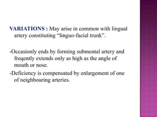VARIATIONS : May arise in common with lingual
artery constituting ―linguo-facial trunk‖.
-Occasionly ends by forming submental artery and
freqently extends only as high as the angle of
mouth or nose.
-Deficiency is compensated by enlargement of one
of neighbouring arteries.

 