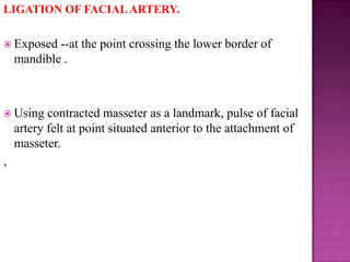 LIGATION OF FACIAL ARTERY.
 Exposed

--at the point crossing the lower border of
mandible .

 Using

contracted masseter as a landmark, pulse of facial
artery felt at point situated anterior to the attachment of
masseter.

,

 