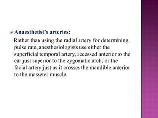  Anaesthetist’s

arteries:
Rather than using the radial artery for determining
pulse rate, anesthesiologists use either the
superficial temporal artery, accessed anterior to the
ear just superior to the zygomatic arch, or the
facial artery just as it crosses the mandible anterior
to the masseter muscle.

 