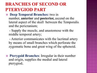 

Deep Temporal Branches: two in
number, anterior and posterior, ascend on the
lateral aspect of the skull between the Temporalis
and the pericranium;
- Supply the muscle, and anastomose with the
middle temporal artery;
- Anterior communicates with the lacrimal artery
by means of small branches which perforate the
zygomatic bone and great wing of the sphenoid.



Pterygoid Branches: Irregular in their number
and origin, supplies the medial and lateral
pterygiod.

 