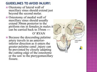 GUIDELINES TO AVOID INJURY:
 Oteotomy of lateral wall of
maxillary sinus should extend just
beyond the second molar.
 Osteotomy of medial wall of
maxillary sinus should usually
extend 30mm posterior to the
piriform rim in females,in males it
can be carried back to 35mm --O‘ RYAN
 Because the descending palatine
artery travels in an anteriorinferior direction as it enters the
greater palatine canal ,injury can
be prevented by closely adapting
the cutting edge of the osteotome
or the saw to the pterygomaxillary
fissure.

 