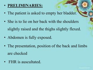 • PRELIMINARIES:
• The patient is asked to empty her bladder.
• She is to lie on her back with the shoulders
slightly raised and the thighs slightly flexed.
• Abdomen is fully exposed.
• The presentation, position of the back and limbs
are checked
• FHR is auscultated.
 