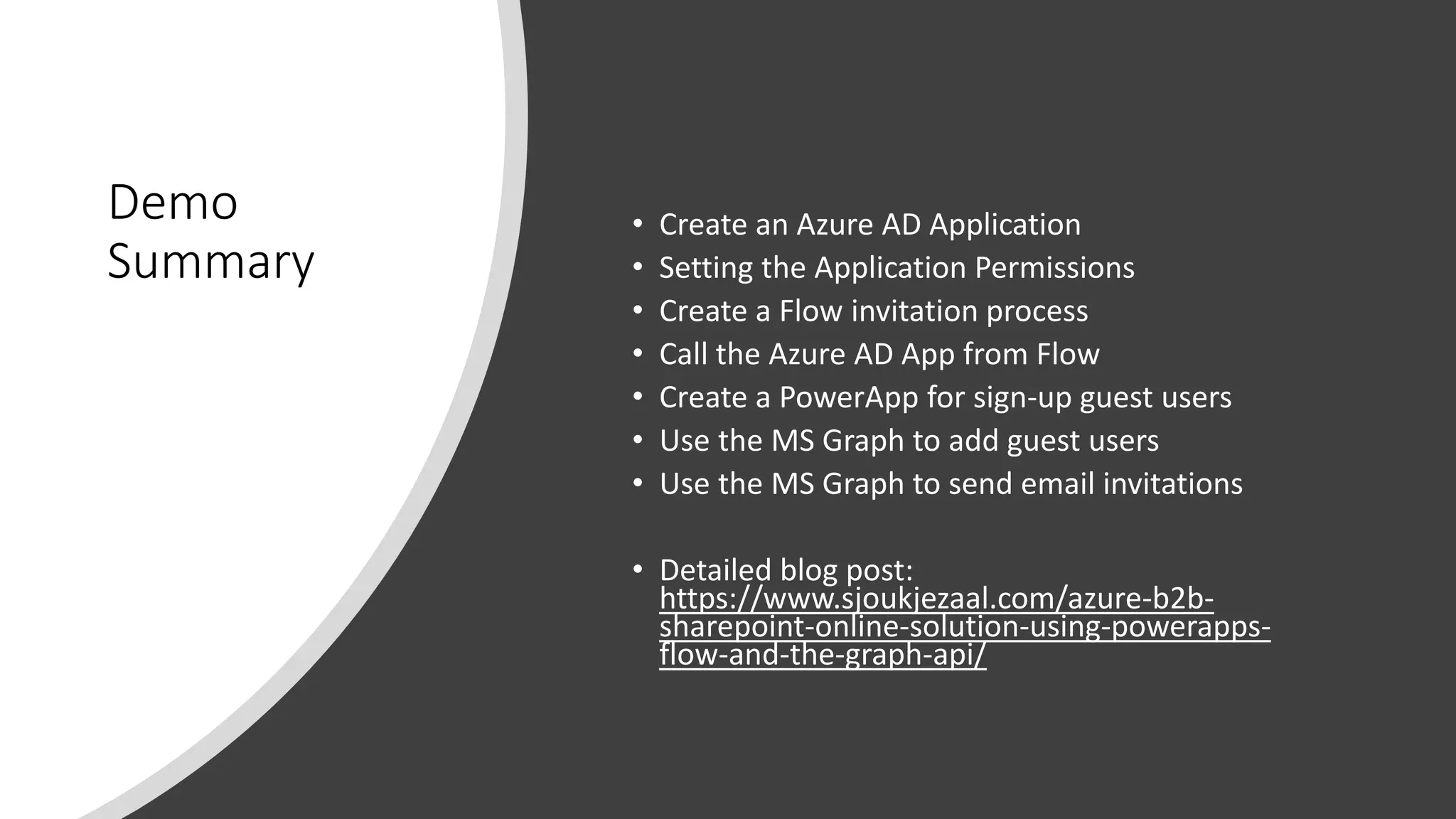 Demo
Summary
• Create an Azure AD Application
• Setting the Application Permissions
• Create a Flow invitation process
• Call the Azure AD App from Flow
• Create a PowerApp for sign-up guest users
• Use the MS Graph to add guest users
• Use the MS Graph to send email invitations
• Detailed blog post:
https://www.sjoukjezaal.com/azure-b2b-
sharepoint-online-solution-using-powerapps-
flow-and-the-graph-api/
 