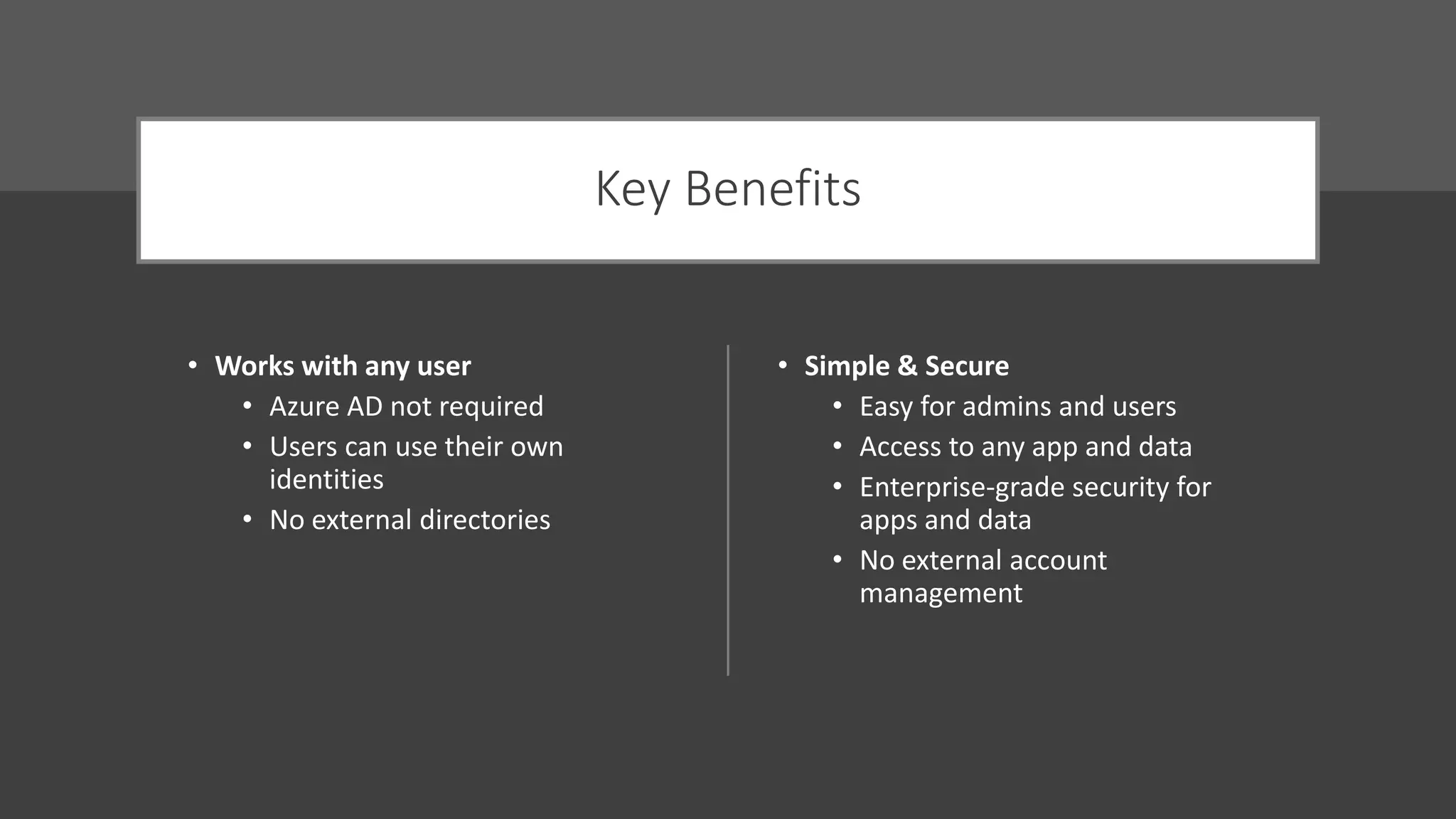 Key Benefits
• Works with any user
• Azure AD not required
• Users can use their own
identities
• No external directories
• Simple & Secure
• Easy for admins and users
• Access to any app and data
• Enterprise-grade security for
apps and data
• No external account
management
 
