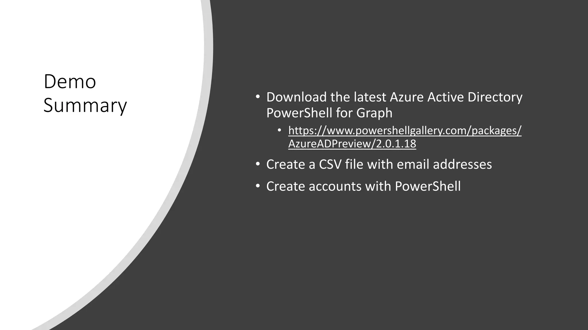 Demo
Summary • Download the latest Azure Active Directory
PowerShell for Graph
• https://www.powershellgallery.com/packages/
AzureADPreview/2.0.1.18
• Create a CSV file with email addresses
• Create accounts with PowerShell
 