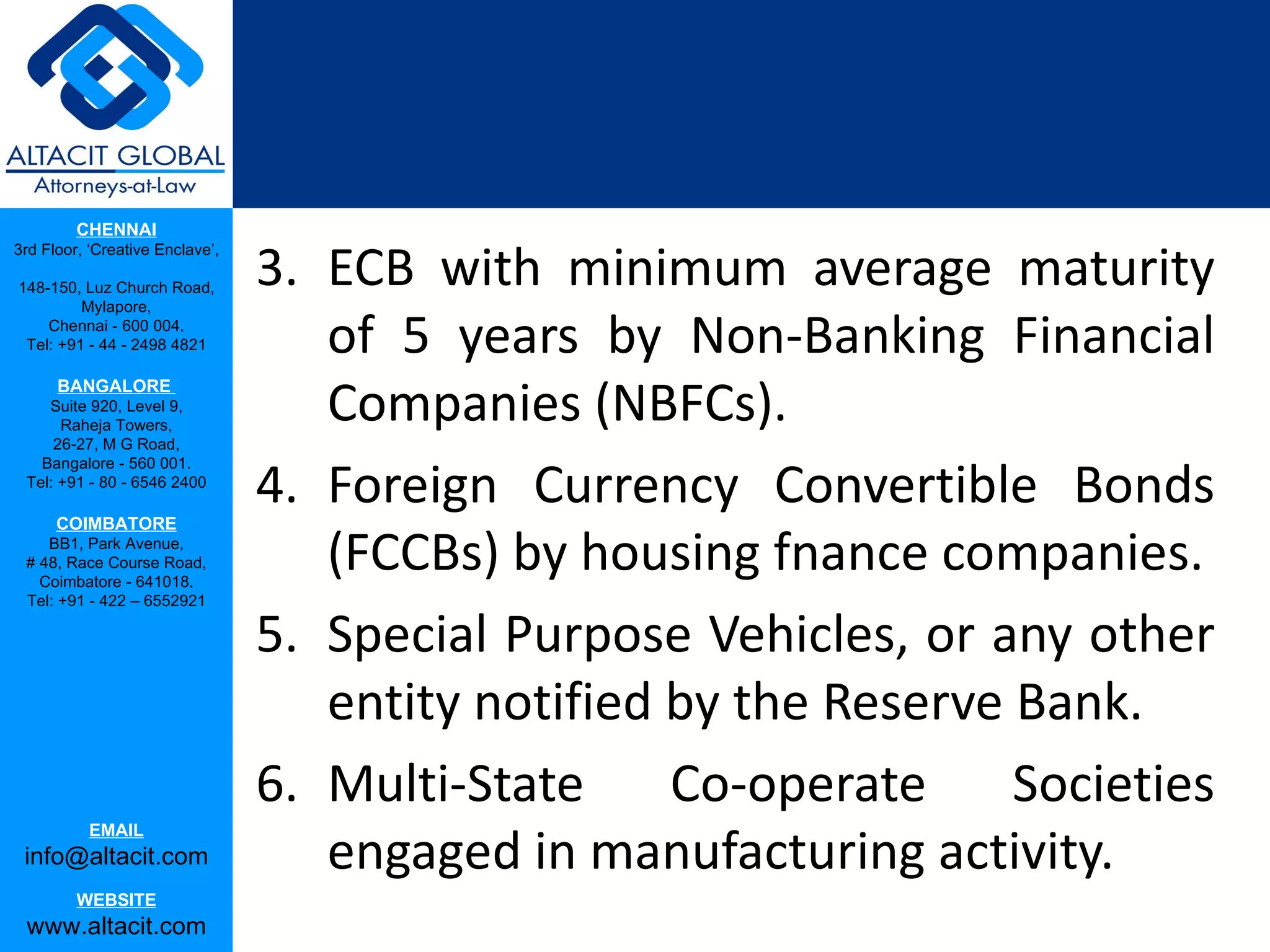 CHENNAI

                                 3. ECB with minimum average maturity
3rd Floor, ‘Creative Enclave’,

148-150, Luz Church Road,
         Mylapore,
    Chennai - 600 004.
 Tel: +91 - 44 - 2498 4821          of 5 years by Non-Banking Financial
                                    Companies (NBFCs).
      BANGALORE
    Suite 920, Level 9,
      Raheja Towers,
     26-27, M G Road,


                                 4. Foreign Currency Convertible Bonds
   Bangalore - 560 001.
 Tel: +91 - 80 - 6546 2400

      COIMBATORE
    BB1, Park Avenue,
 # 48, Race Course Road,
   Coimbatore - 641018.
                                    (FCCBs) by housing fnance companies.
 Tel: +91 - 422 – 6552921

                                 5. Special Purpose Vehicles, or any other
                                    entity notified by the Reserve Bank.
                                 6. Multi-State     Co-operate     Societies
                                    engaged in manufacturing activity.
           EMAIL
 info@altacit.com
         WEBSITE
 www.altacit.com
 