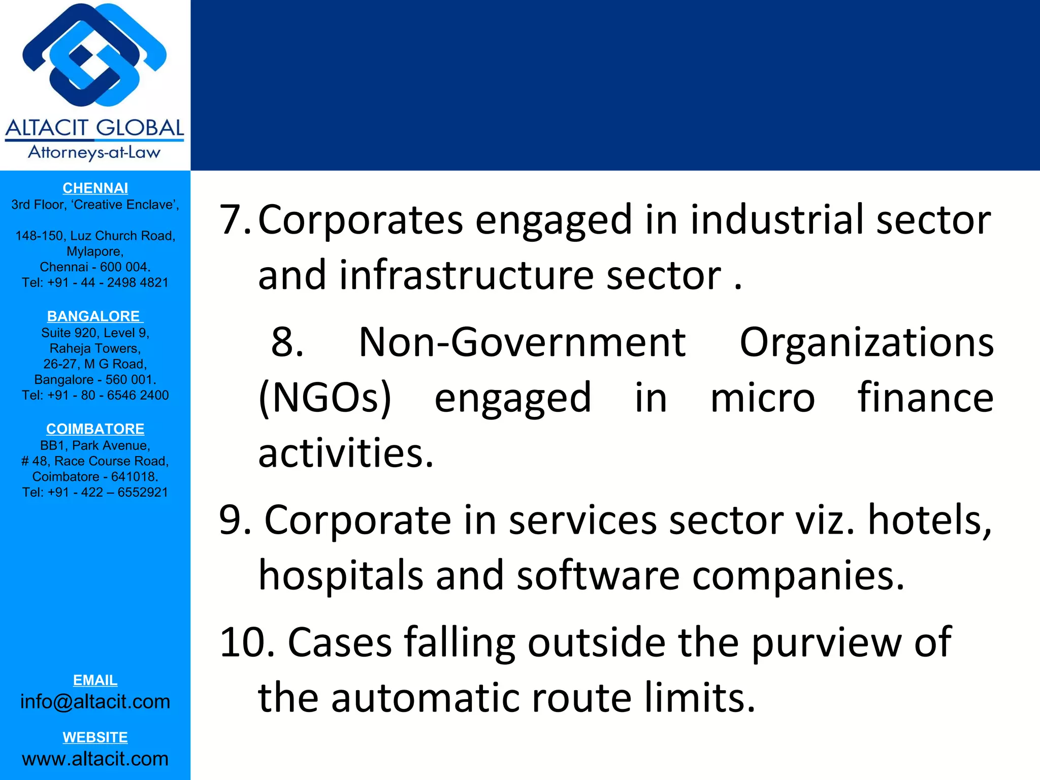 CHENNAI

                                 7.Corporates engaged in industrial sector
3rd Floor, ‘Creative Enclave’,

148-150, Luz Church Road,
         Mylapore,
    Chennai - 600 004.
 Tel: +91 - 44 - 2498 4821         and infrastructure sector .
      BANGALORE
    Suite 920, Level 9,
      Raheja Towers,
     26-27, M G Road,
                                    8. Non-Government Organizations
                                   (NGOs) engaged in micro finance
   Bangalore - 560 001.
 Tel: +91 - 80 - 6546 2400

      COIMBATORE
    BB1, Park Avenue,
 # 48, Race Course Road,
   Coimbatore - 641018.
                                   activities.
 Tel: +91 - 422 – 6552921

                                 9. Corporate in services sector viz. hotels,
                                   hospitals and software companies.
                                 10. Cases falling outside the purview of
                                   the automatic route limits.
           EMAIL
 info@altacit.com
         WEBSITE
 www.altacit.com
 