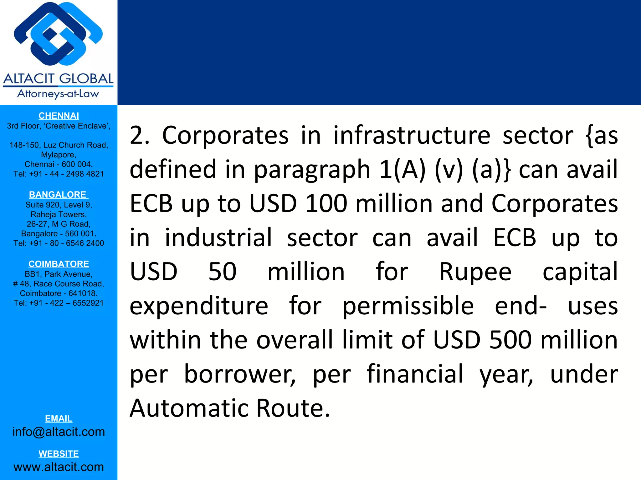 CHENNAI

                                 2. Corporates in infrastructure sector {as
3rd Floor, ‘Creative Enclave’,

148-150, Luz Church Road,
         Mylapore,
    Chennai - 600 004.
 Tel: +91 - 44 - 2498 4821       defined in paragraph 1(A) (v) (a)} can avail
                                 ECB up to USD 100 million and Corporates
      BANGALORE
    Suite 920, Level 9,
      Raheja Towers,


                                 in industrial sector can avail ECB up to
     26-27, M G Road,
   Bangalore - 560 001.
 Tel: +91 - 80 - 6546 2400

      COIMBATORE
    BB1, Park Avenue,
 # 48, Race Course Road,
                                 USD 50 million for Rupee capital
                                 expenditure for permissible end- uses
   Coimbatore - 641018.
 Tel: +91 - 422 – 6552921




                                 within the overall limit of USD 500 million
                                 per borrower, per financial year, under
           EMAIL
                                 Automatic Route.
 info@altacit.com
         WEBSITE
 www.altacit.com
 