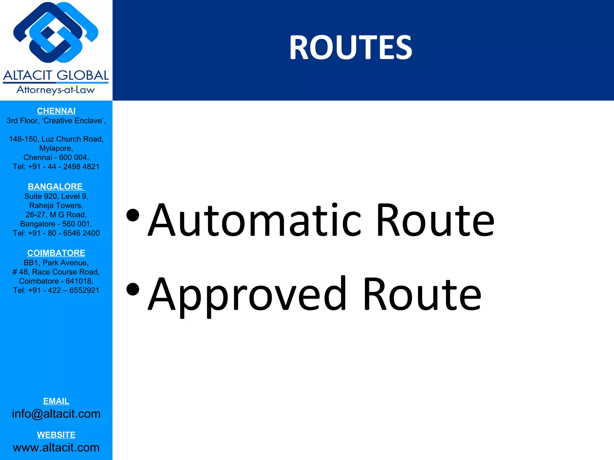 ROUTES
         CHENNAI
3rd Floor, ‘Creative Enclave’,

148-150, Luz Church Road,
         Mylapore,
    Chennai - 600 004.
 Tel: +91 - 44 - 2498 4821

      BANGALORE




                                 • Automatic Route
    Suite 920, Level 9,
      Raheja Towers,
     26-27, M G Road,
   Bangalore - 560 001.
 Tel: +91 - 80 - 6546 2400

      COIMBATORE
    BB1, Park Avenue,




                                 • Approved Route
 # 48, Race Course Road,
   Coimbatore - 641018.
 Tel: +91 - 422 – 6552921




           EMAIL
 info@altacit.com
         WEBSITE
 www.altacit.com
 