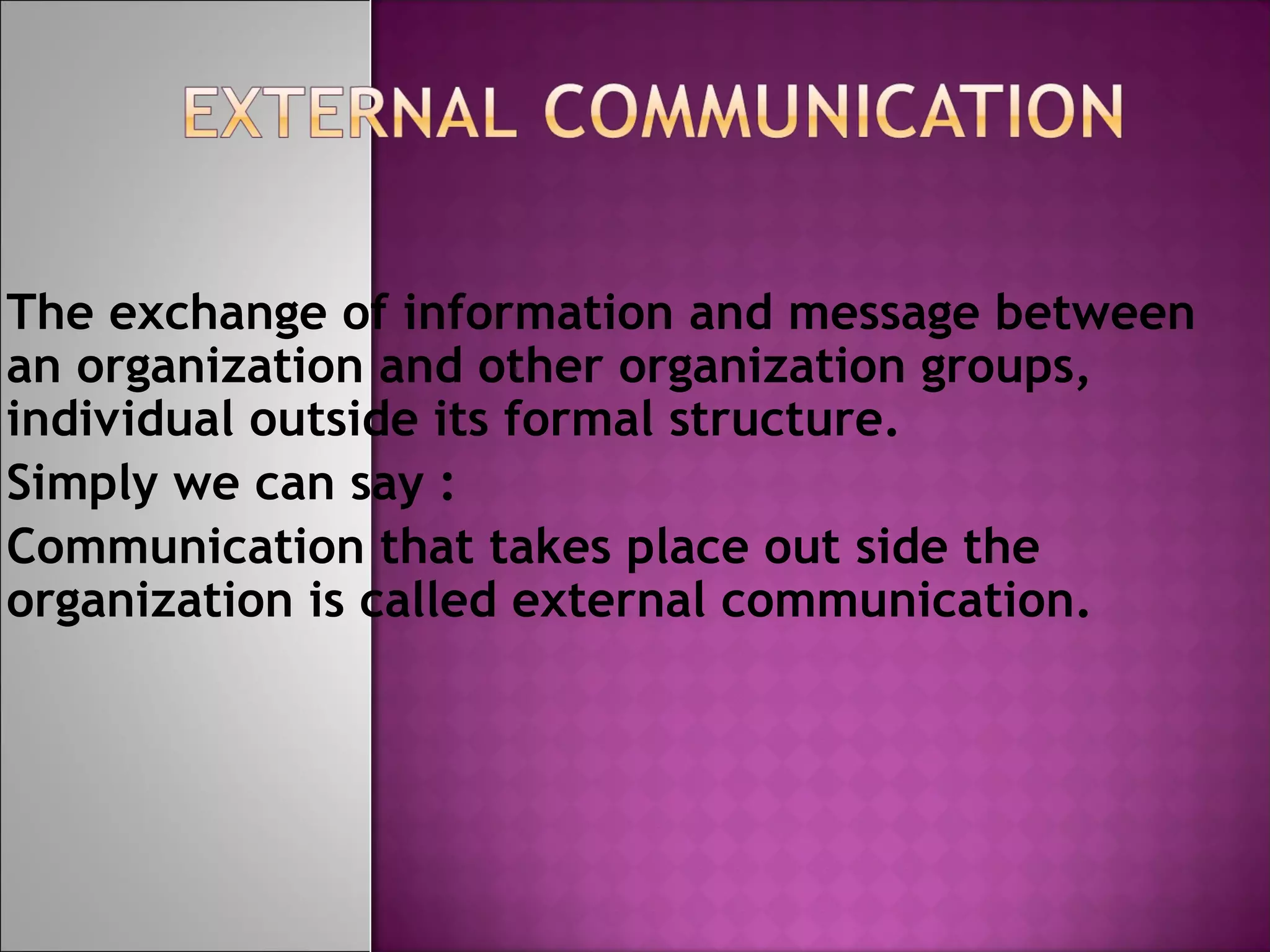 The exchange of information and message between
an organization and other organization groups,
individual outside its formal structure.
Simply we can say :
Communication that takes place out side the
organization is called external communication.