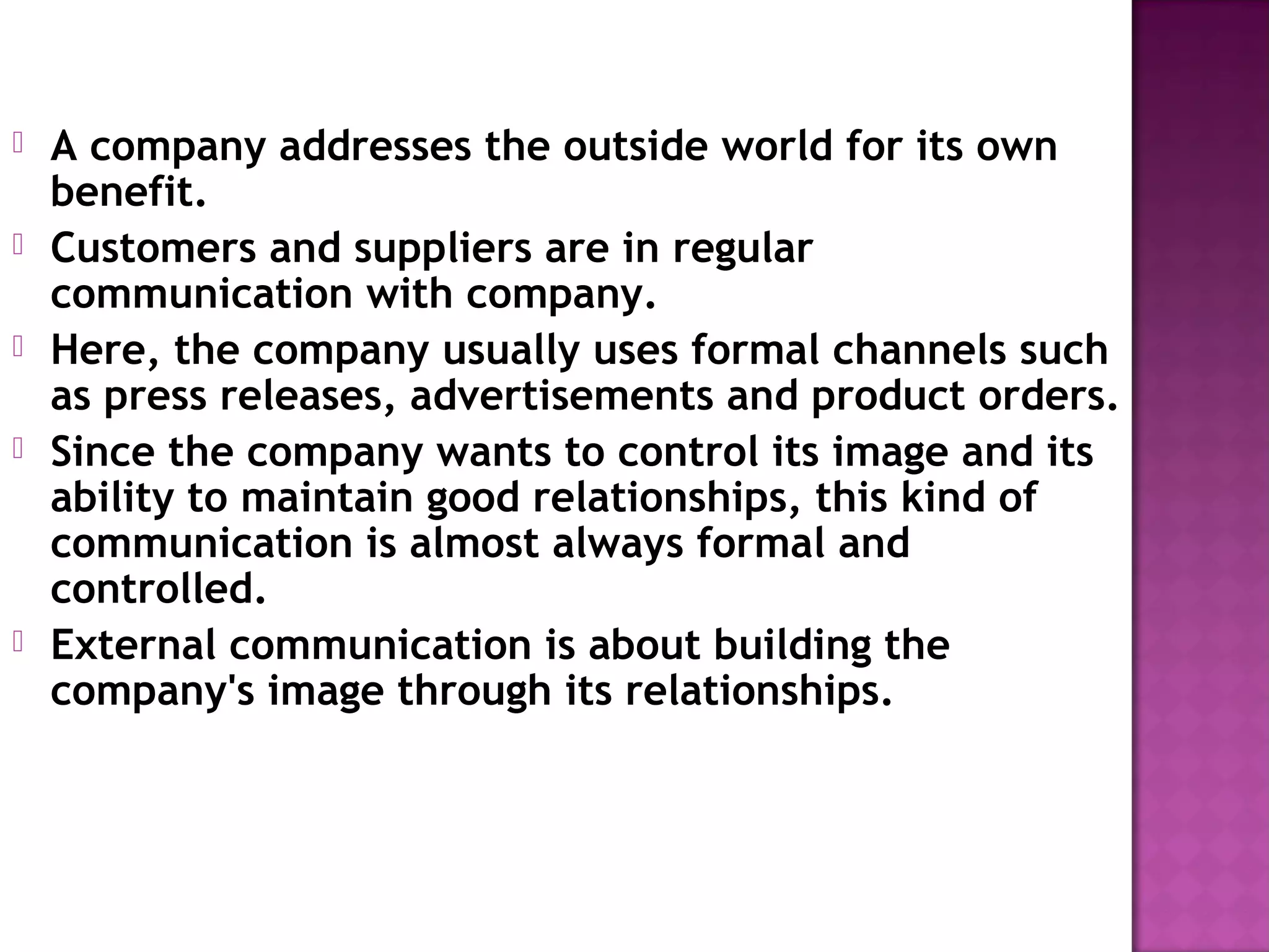  A company addresses the outside world for its own
benefit.
Customers and suppliers are in regular
communication with company.
Here, the company usually uses formal channels such
as press releases, advertisements and product orders.
Since the company wants to control its image and its
ability to maintain good relationships, this kind of
communication is almost always formal and
controlled.
External communication is about building the
company's image through its relationships.