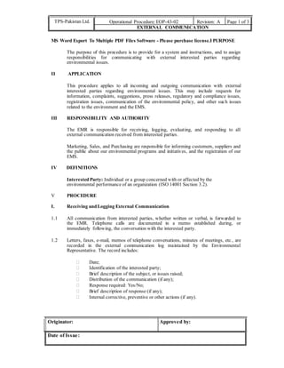 TPS-Pakistan Ltd. Operational Procedure:EOP-43-02 Revision: A Page 1 of 3
EXTERNAL COMMUNICATION
MS Word Export To Multiple PDF Files Software - Please purchase license.I PURPOSE
The purpose of this procedure is to provide for a system and instructions, and to assign
responsibilities for communicating with external interested parties regarding
environmental issues.
II APPLICATION
This procedure applies to all incoming and outgoing communication with external
interested parties regarding environmental issues. This may include requests for
information, complaints, suggestions, press releases, regulatory and compliance issues,
registration issues, communication of the environmental policy, and other such issues
related to the environment and the EMS.
III RESPONSIBILITY AND AUTHORITY
The EMR is responsible for receiving, logging, evaluating, and responding to all
external communication received from interested parties.
Marketing, Sales, and Purchasing are responsible for informing customers, suppliers and
the public about our environmental programs and initiatives, and the registration of our
EMS.
IV DEFINITIONS
Interested Party: Individual or a group concerned with or affected by the
environmental performance of an organization (ISO 14001 Section 3.2).
V PROCEDURE
I. Receiving and Logging External Communication
1.1 All communication from interested parties, whether written or verbal, is forwarded to
the EMR. Telephone calls are documented in a memo established during, or
immediately following, the conversation with the interested party.
1.2 Letters, faxes, e-mail, memos of telephone conversations, minutes of meetings, etc., are
recorded in the external communication log maintained by the Environmental
Representative. The record includes:
 Date; 
 Identification of the interested party; 
 Brief description of the subject, or issues raised; 
 Distribution of the communication (if any); 
 Response required: Yes/No; 
 Brief description of response (if any); 
 Internal corrective, preventive or other actions (if any). 
Originator: Approved by:
Date of Issue:
 