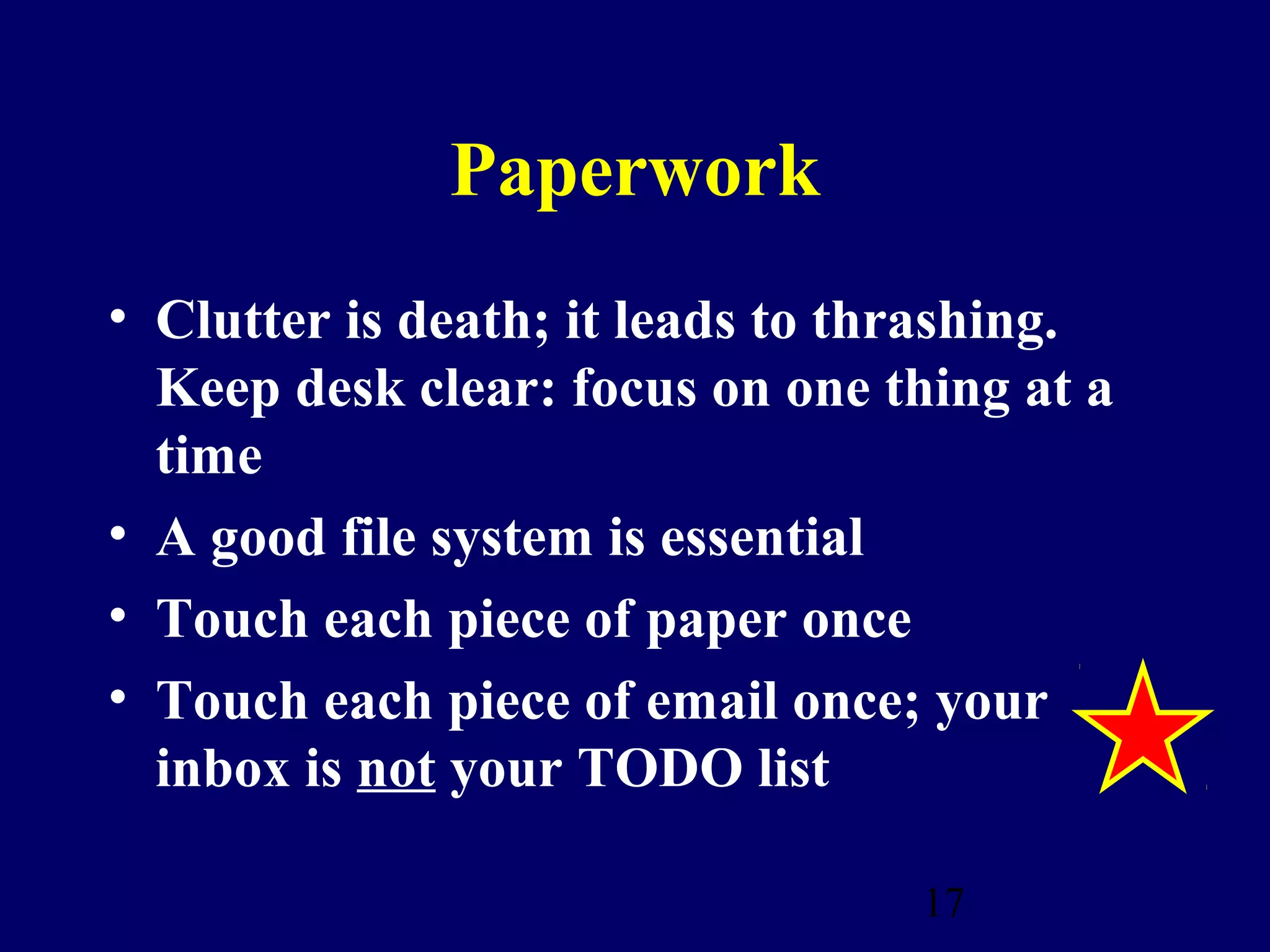 Paperwork
• Clutter is death; it leads to thrashing.
  Keep desk clear: focus on one thing at a
  time
• A good file system is essential
• Touch each piece of paper once
• Touch each piece of email once; your
  inbox is not your TODO list

                                  17
 