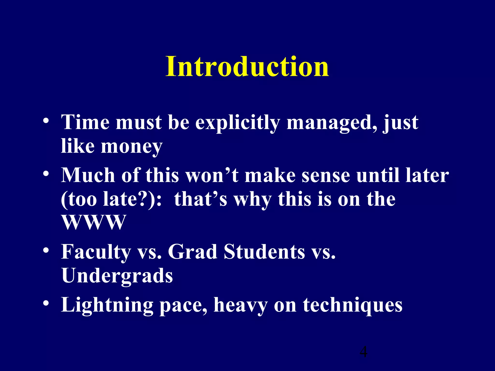 Introduction
• Time must be explicitly managed, just
  like money
• Much of this won’t make sense until later
  (too late?): that’s why this is on the
  WWW
• Faculty vs. Grad Students vs.
  Undergrads
• Lightning pace, heavy on techniques

                                 4
 