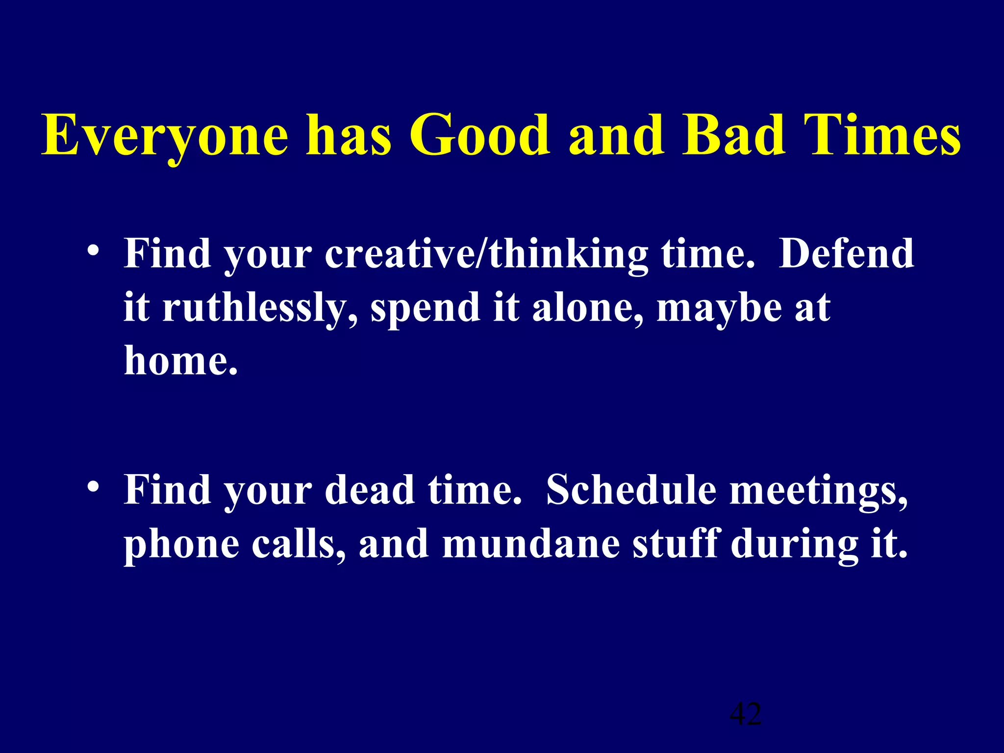 Everyone has Good and Bad Times
 • Find your creative/thinking time. Defend
   it ruthlessly, spend it alone, maybe at
   home.

 • Find your dead time. Schedule meetings,
   phone calls, and mundane stuff during it.


                                  42
 
