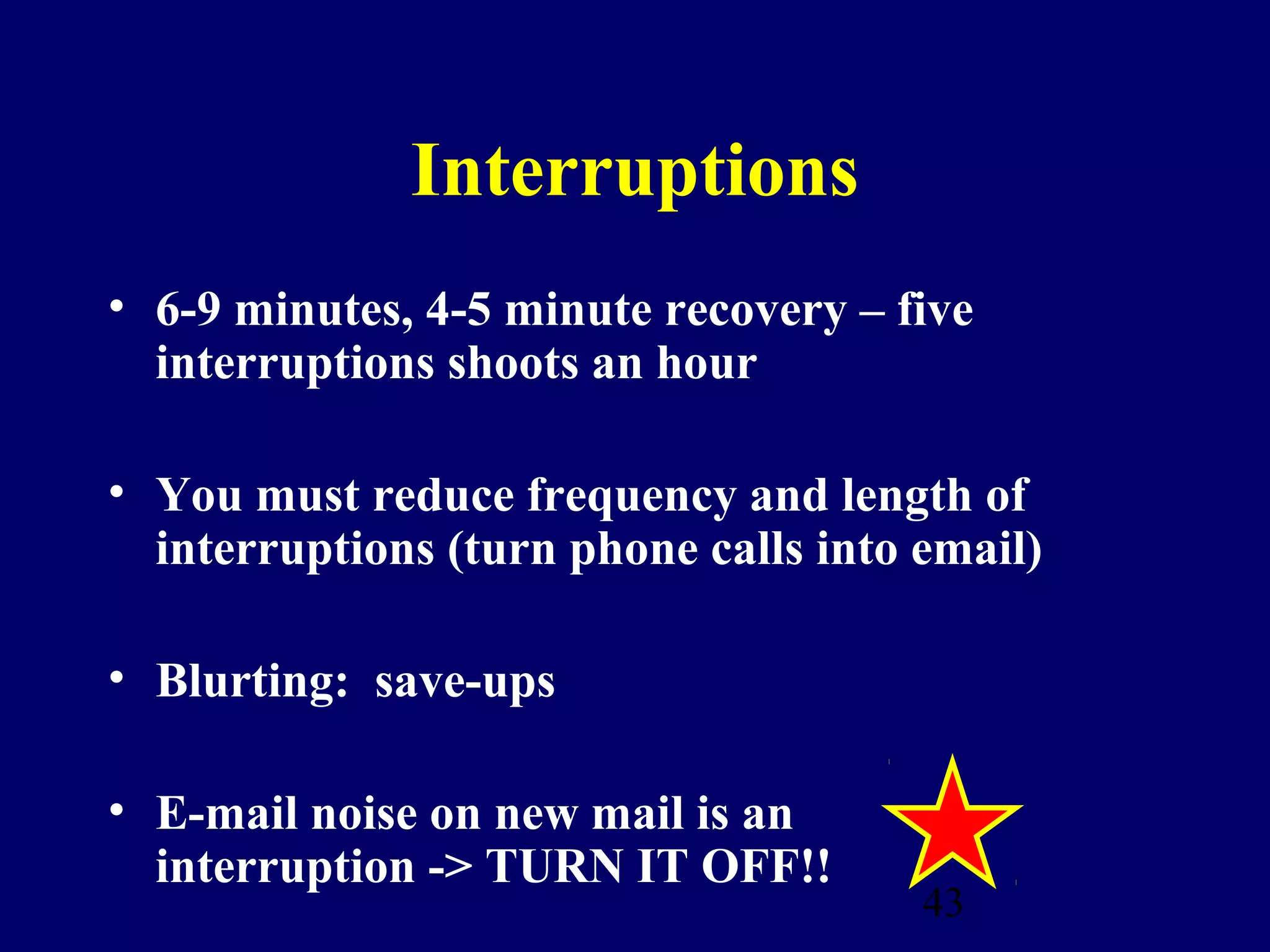Interruptions
• 6-9 minutes, 4-5 minute recovery – five
  interruptions shoots an hour

• You must reduce frequency and length of
  interruptions (turn phone calls into email)

• Blurting: save-ups

• E-mail noise on new mail is an
  interruption -> TURN IT OFF!!
                                       43
 