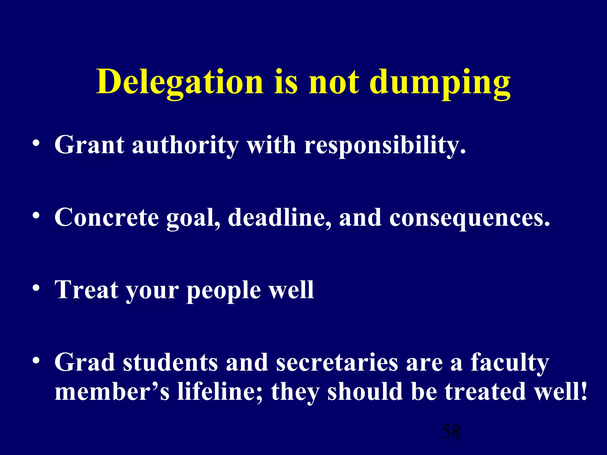 Delegation is not dumping
• Grant authority with responsibility.

• Concrete goal, deadline, and consequences.

• Treat your people well

• Grad students and secretaries are a faculty
  member’s lifeline; they should be treated well!
                                    58
 