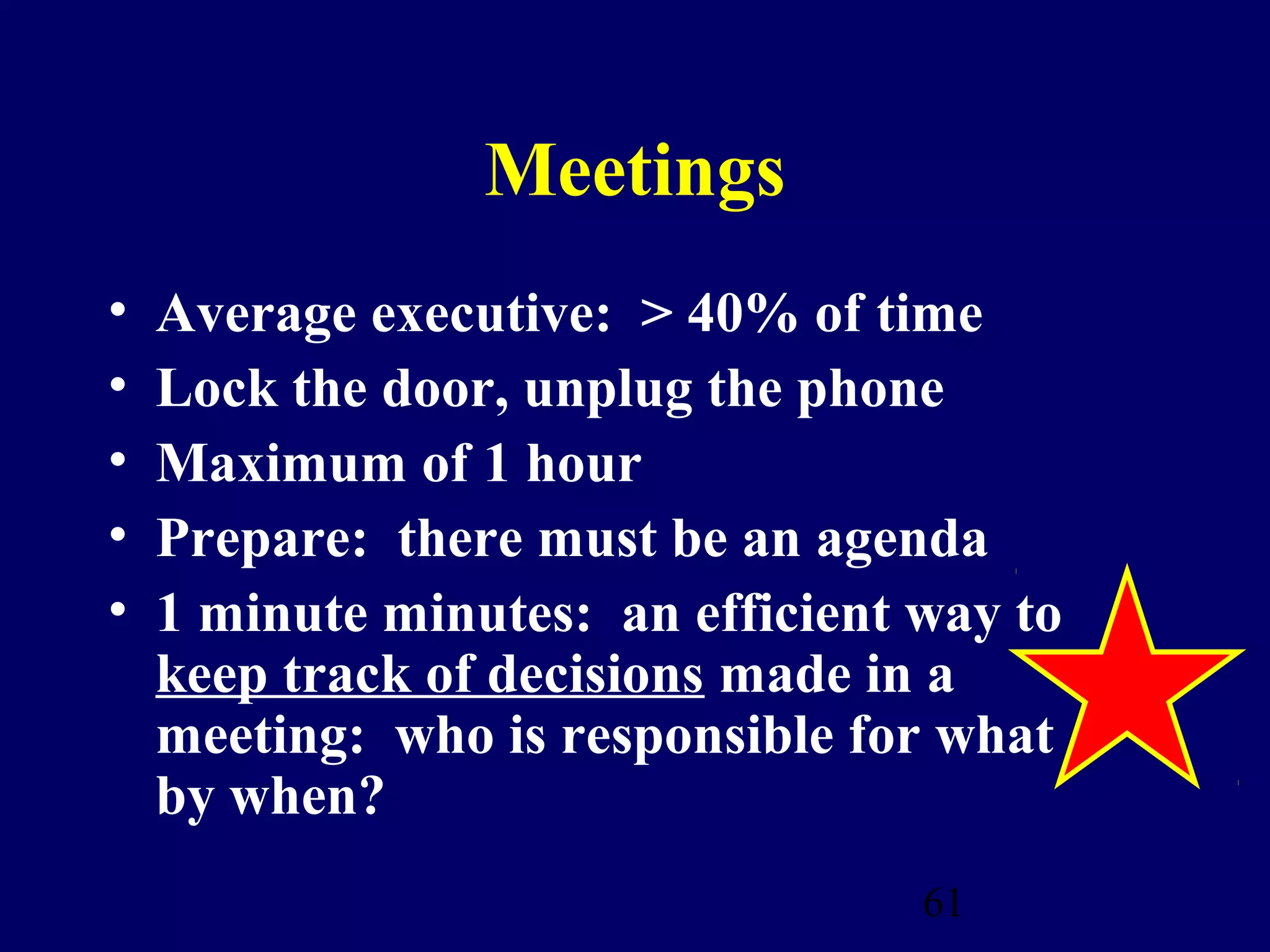 Meetings
•   Average executive: > 40% of time
•   Lock the door, unplug the phone
•   Maximum of 1 hour
•   Prepare: there must be an agenda
•   1 minute minutes: an efficient way to
    keep track of decisions made in a
    meeting: who is responsible for what
    by when?
                                   61
 