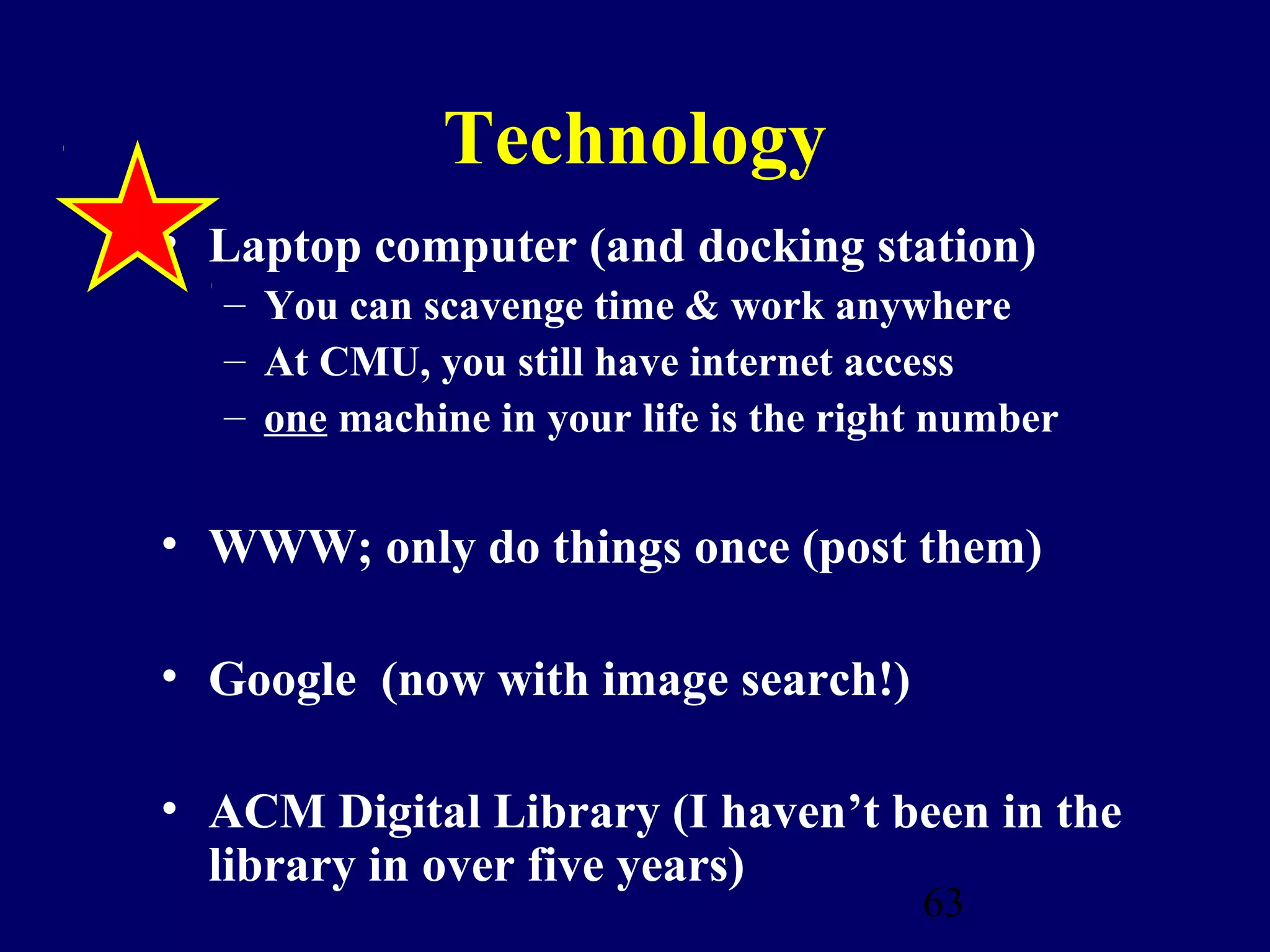 Technology
• Laptop computer (and docking station)
  – You can scavenge time & work anywhere
  – At CMU, you still have internet access
  – one machine in your life is the right number


• WWW; only do things once (post them)

• Google (now with image search!)

• ACM Digital Library (I haven’t been in the
  library in over five years)
                                        63
 