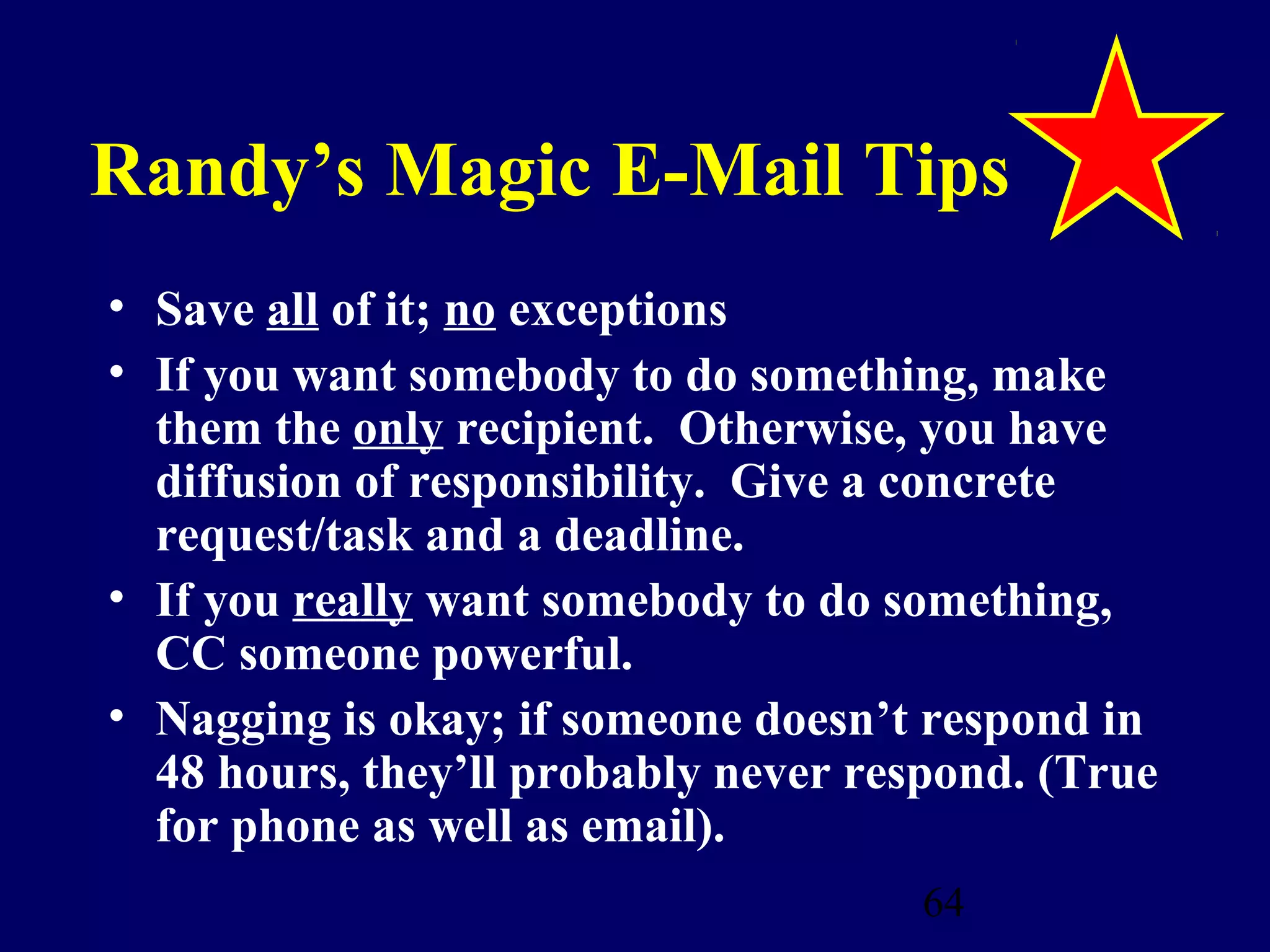 Randy’s Magic E-Mail Tips
• Save all of it; no exceptions
• If you want somebody to do something, make
  them the only recipient. Otherwise, you have
  diffusion of responsibility. Give a concrete
  request/task and a deadline.
• If you really want somebody to do something,
  CC someone powerful.
• Nagging is okay; if someone doesn’t respond in
  48 hours, they’ll probably never respond. (True
  for phone as well as email).
                                      64
 