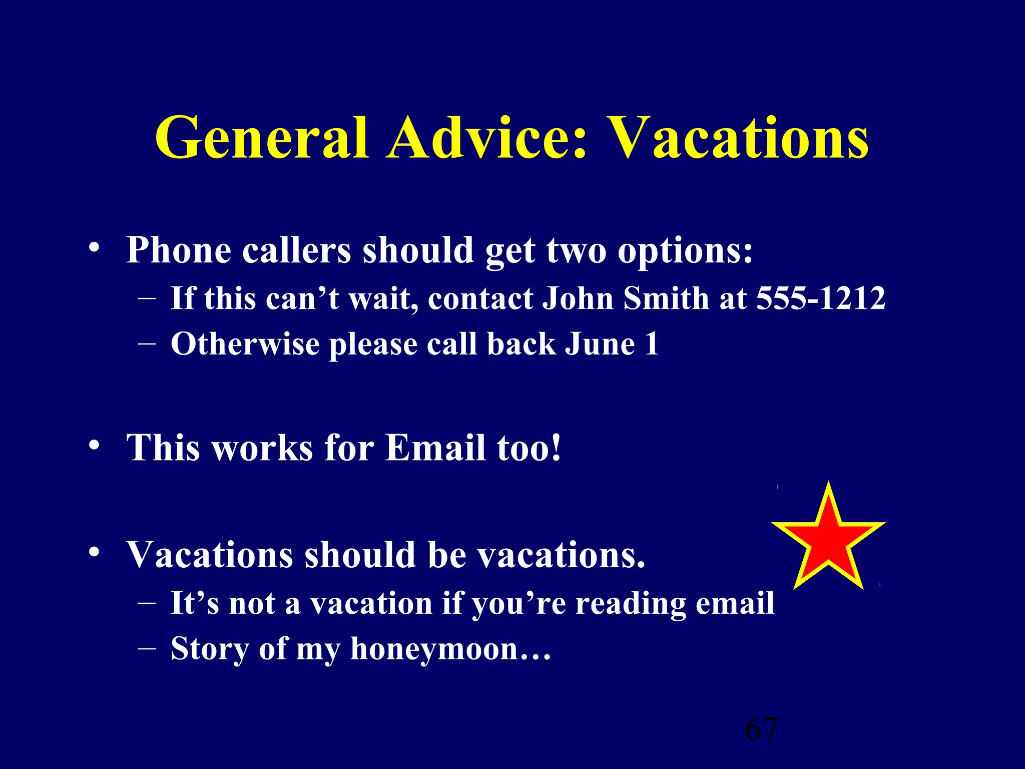 General Advice: Vacations
• Phone callers should get two options:
  – If this can’t wait, contact John Smith at 555-1212
  – Otherwise please call back June 1


• This works for Email too!

• Vacations should be vacations.
  – It’s not a vacation if you’re reading email
  – Story of my honeymoon…

                                            67
 