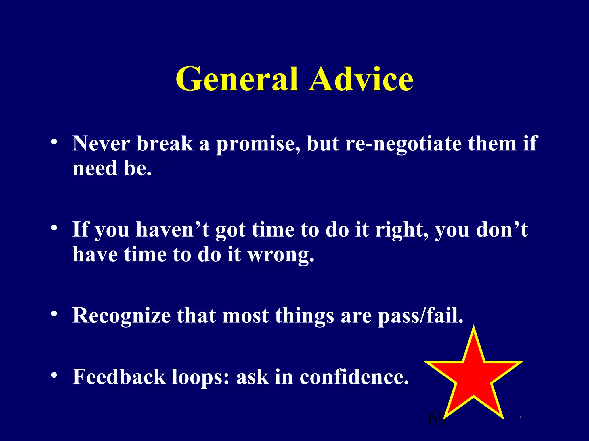 General Advice
• Never break a promise, but re-negotiate them if
  need be.

• If you haven’t got time to do it right, you don’t
  have time to do it wrong.

• Recognize that most things are pass/fail.

• Feedback loops: ask in confidence.
                                        69
 