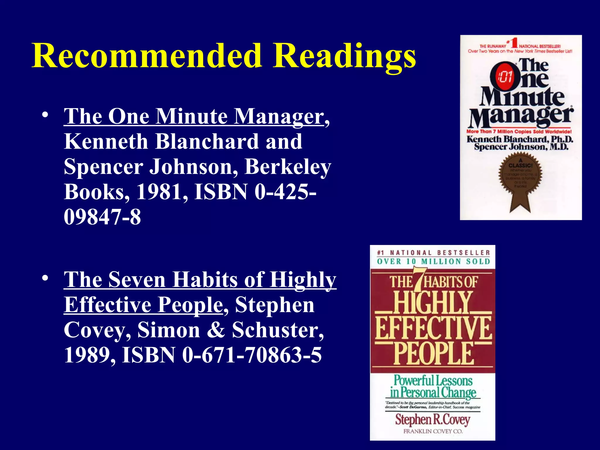 Recommended Readings
• The One Minute Manager,
  Kenneth Blanchard and
  Spencer Johnson, Berkeley
  Books, 1981, ISBN 0-425-
  09847-8

• The Seven Habits of Highly
  Effective People, Stephen
  Covey, Simon & Schuster,
  1989, ISBN 0-671-70863-5


                               70
 