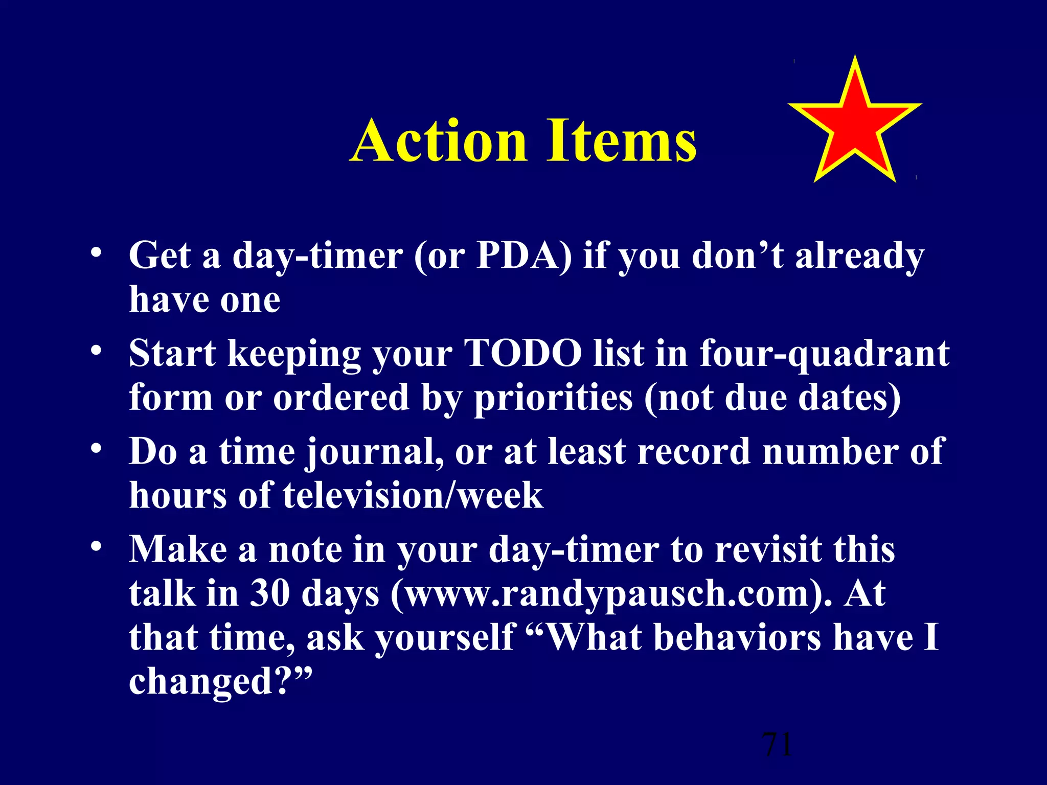 Action Items
• Get a day-timer (or PDA) if you don’t already
  have one
• Start keeping your TODO list in four-quadrant
  form or ordered by priorities (not due dates)
• Do a time journal, or at least record number of
  hours of television/week
• Make a note in your day-timer to revisit this
  talk in 30 days (www.randypausch.com). At
  that time, ask yourself “What behaviors have I
  changed?”
                                      71
 