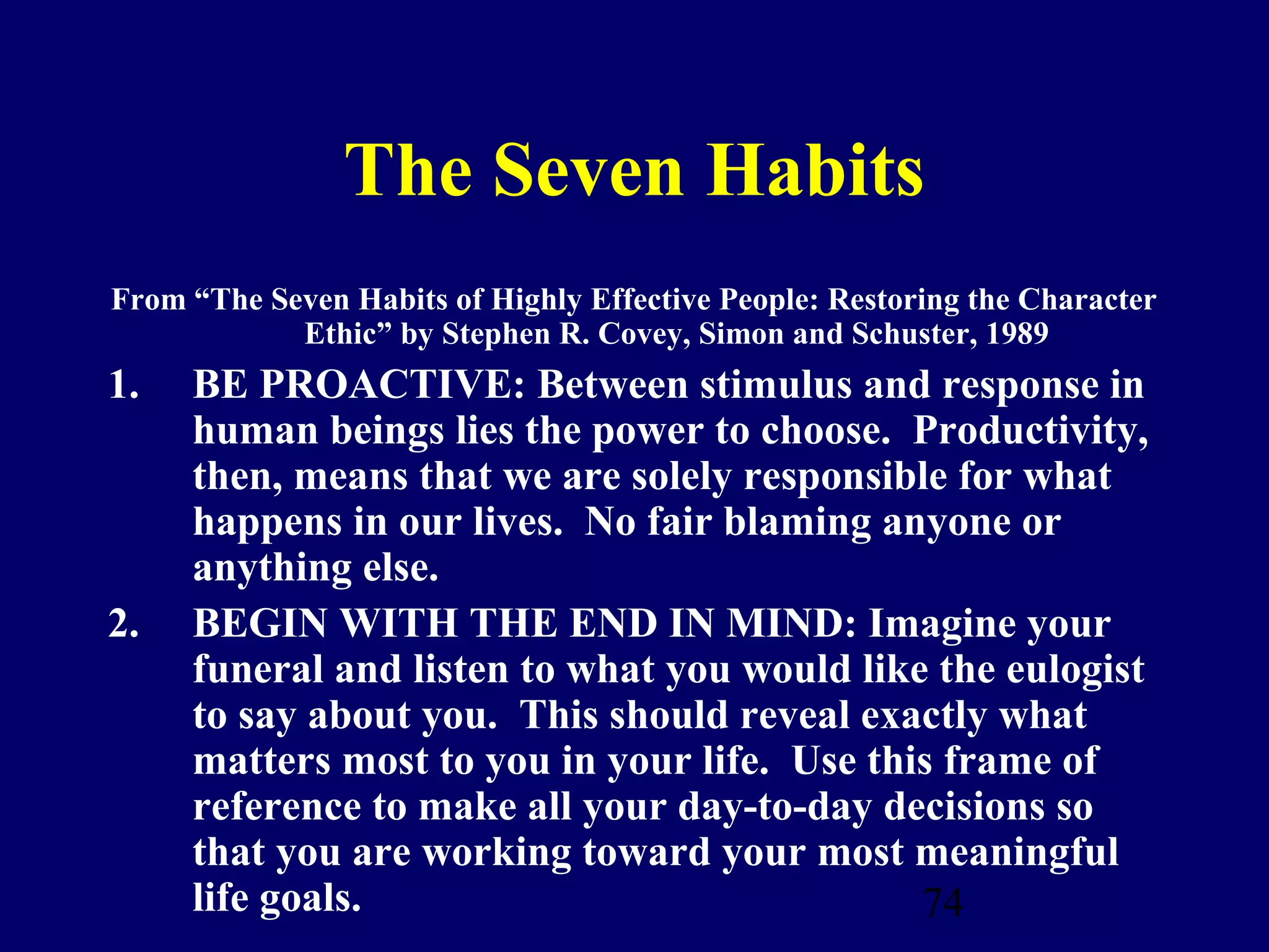 The Seven Habits
From “The Seven Habits of Highly Effective People: Restoring the Character
            Ethic” by Stephen R. Covey, Simon and Schuster, 1989
1.   BE PROACTIVE: Between stimulus and response in
     human beings lies the power to choose. Productivity,
     then, means that we are solely responsible for what
     happens in our lives. No fair blaming anyone or
     anything else.
2.   BEGIN WITH THE END IN MIND: Imagine your
     funeral and listen to what you would like the eulogist
     to say about you. This should reveal exactly what
     matters most to you in your life. Use this frame of
     reference to make all your day-to-day decisions so
     that you are working toward your most meaningful
     life goals.                              74
 