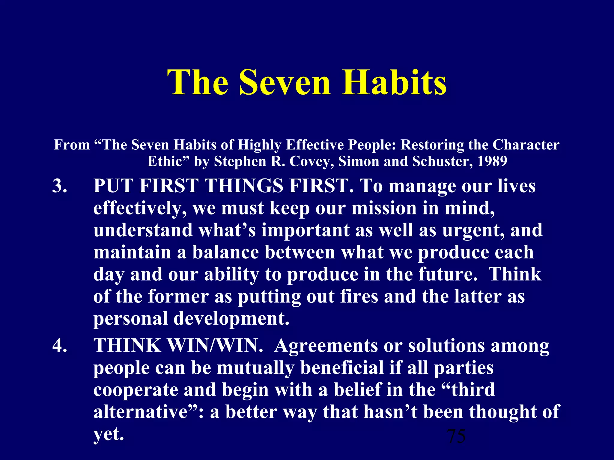 The Seven Habits
From “The Seven Habits of Highly Effective People: Restoring the Character
            Ethic” by Stephen R. Covey, Simon and Schuster, 1989
3.   PUT FIRST THINGS FIRST. To manage our lives
     effectively, we must keep our mission in mind,
     understand what’s important as well as urgent, and
     maintain a balance between what we produce each
     day and our ability to produce in the future. Think
     of the former as putting out fires and the latter as
     personal development.
4.   THINK WIN/WIN. Agreements or solutions among
     people can be mutually beneficial if all parties
     cooperate and begin with a belief in the “third
     alternative”: a better way that hasn’t been thought of
     yet.                                      75
 