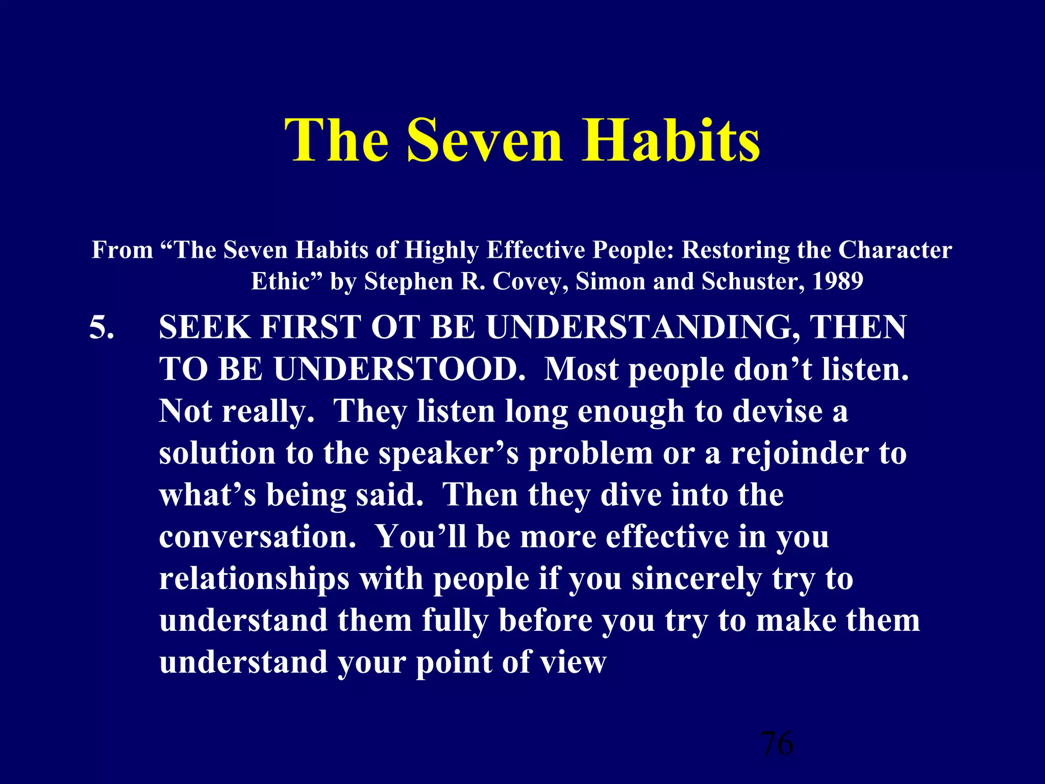 The Seven Habits
From “The Seven Habits of Highly Effective People: Restoring the Character
            Ethic” by Stephen R. Covey, Simon and Schuster, 1989
5.   SEEK FIRST OT BE UNDERSTANDING, THEN
     TO BE UNDERSTOOD. Most people don’t listen.
     Not really. They listen long enough to devise a
     solution to the speaker’s problem or a rejoinder to
     what’s being said. Then they dive into the
     conversation. You’ll be more effective in you
     relationships with people if you sincerely try to
     understand them fully before you try to make them
     understand your point of view

                                                         76
 
