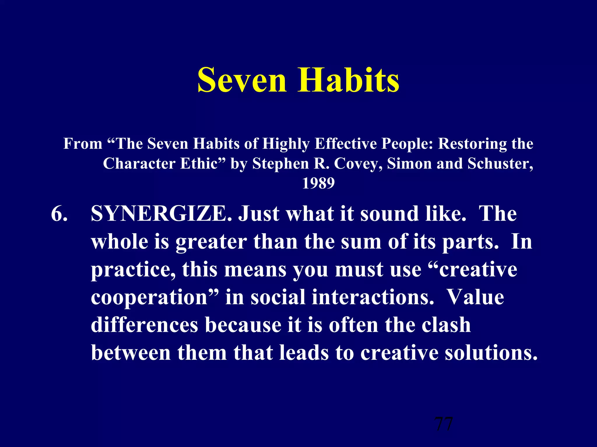 Seven Habits
 From “The Seven Habits of Highly Effective People: Restoring the
     Character Ethic” by Stephen R. Covey, Simon and Schuster,
                                1989
6. SYNERGIZE. Just what it sound like. The
   whole is greater than the sum of its parts. In
   practice, this means you must use “creative
   cooperation” in social interactions. Value
   differences because it is often the clash
   between them that leads to creative solutions.


                                                   77
 