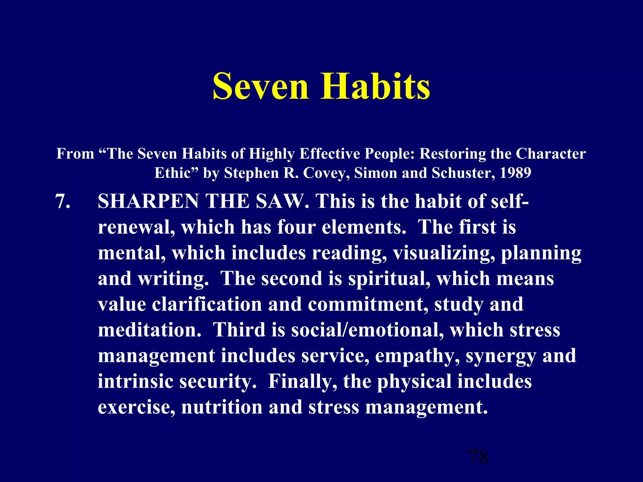 Seven Habits
From “The Seven Habits of Highly Effective People: Restoring the Character
            Ethic” by Stephen R. Covey, Simon and Schuster, 1989
7.   SHARPEN THE SAW. This is the habit of self-
     renewal, which has four elements. The first is
     mental, which includes reading, visualizing, planning
     and writing. The second is spiritual, which means
     value clarification and commitment, study and
     meditation. Third is social/emotional, which stress
     management includes service, empathy, synergy and
     intrinsic security. Finally, the physical includes
     exercise, nutrition and stress management.

                                                         78
 