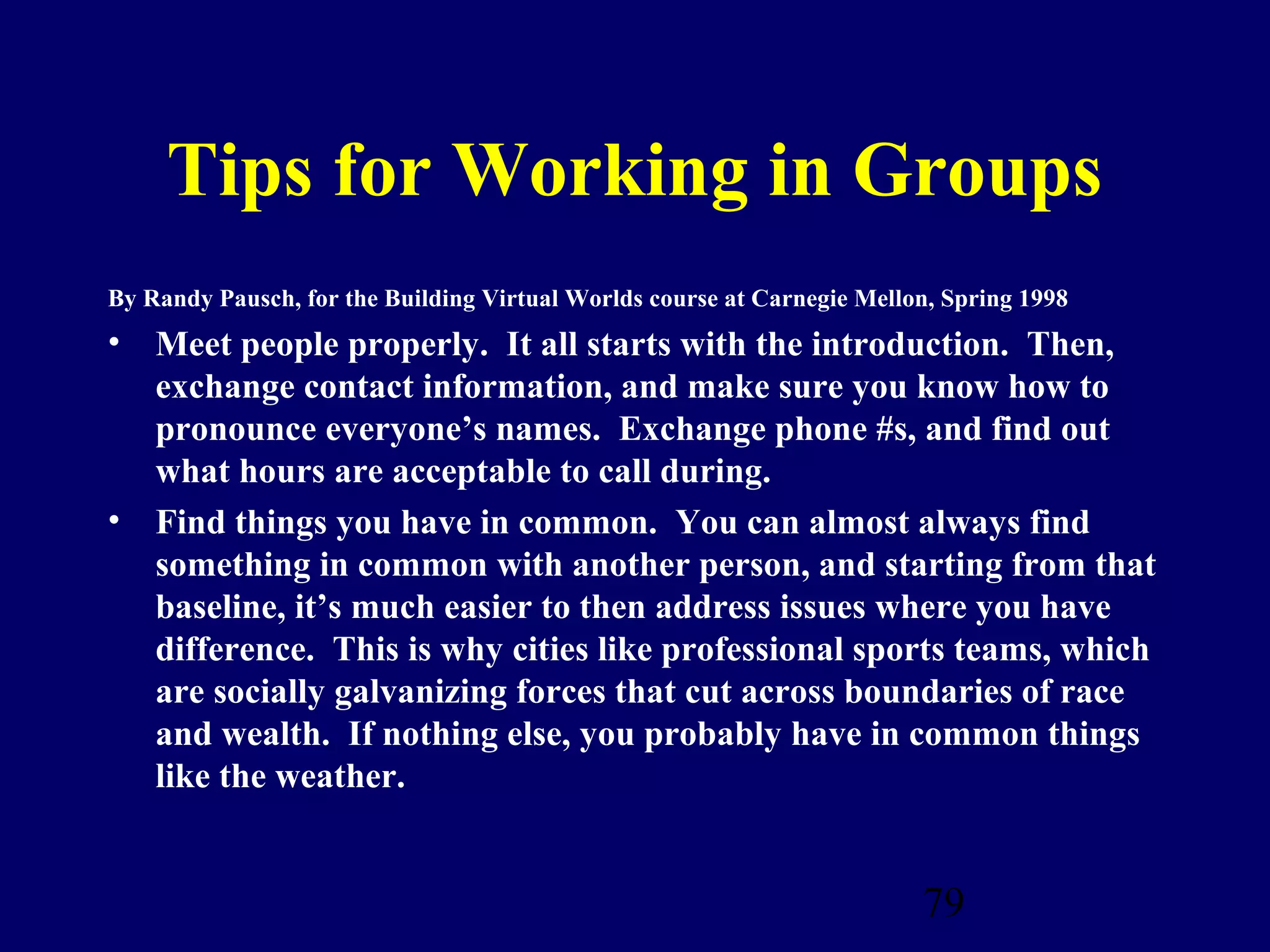 Tips for Working in Groups
By Randy Pausch, for the Building Virtual Worlds course at Carnegie Mellon, Spring 1998
• Meet people properly. It all starts with the introduction. Then,
  exchange contact information, and make sure you know how to
  pronounce everyone’s names. Exchange phone #s, and find out
  what hours are acceptable to call during.
• Find things you have in common. You can almost always find
  something in common with another person, and starting from that
  baseline, it’s much easier to then address issues where you have
  difference. This is why cities like professional sports teams, which
  are socially galvanizing forces that cut across boundaries of race
  and wealth. If nothing else, you probably have in common things
  like the weather.


                                                                         79
 