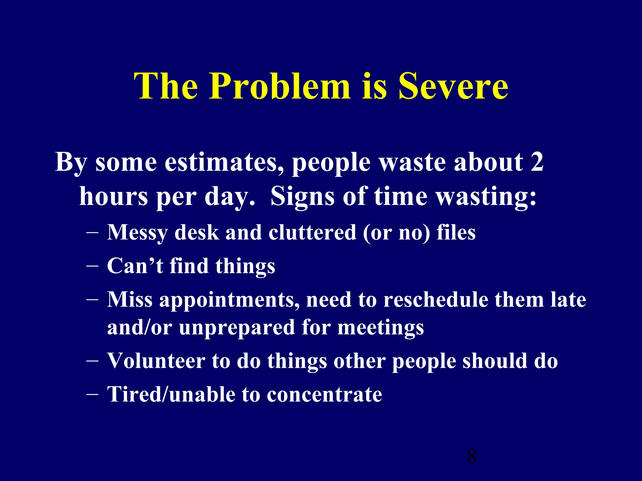The Problem is Severe
By some estimates, people waste about 2
 hours per day. Signs of time wasting:
  – Messy desk and cluttered (or no) files
  – Can’t find things
  – Miss appointments, need to reschedule them late
    and/or unprepared for meetings
  – Volunteer to do things other people should do
  – Tired/unable to concentrate

                                       8
 