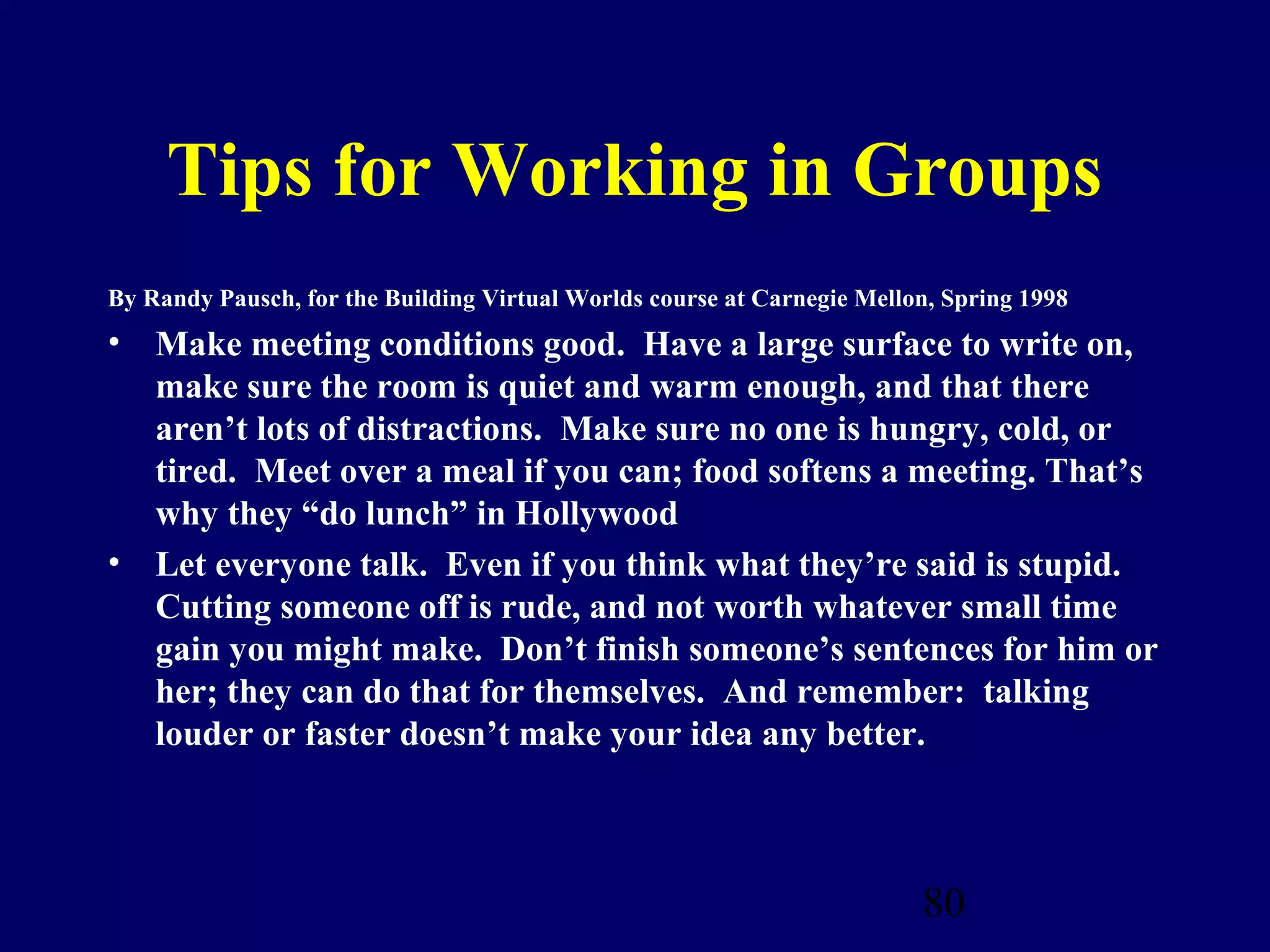 Tips for Working in Groups
By Randy Pausch, for the Building Virtual Worlds course at Carnegie Mellon, Spring 1998
• Make meeting conditions good. Have a large surface to write on,
  make sure the room is quiet and warm enough, and that there
  aren’t lots of distractions. Make sure no one is hungry, cold, or
  tired. Meet over a meal if you can; food softens a meeting. That’s
  why they “do lunch” in Hollywood
• Let everyone talk. Even if you think what they’re said is stupid.
  Cutting someone off is rude, and not worth whatever small time
  gain you might make. Don’t finish someone’s sentences for him or
  her; they can do that for themselves. And remember: talking
  louder or faster doesn’t make your idea any better.



                                                                         80
 