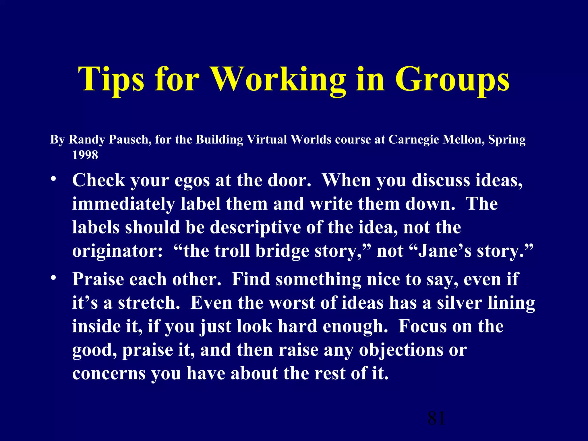 Tips for Working in Groups
By Randy Pausch, for the Building Virtual Worlds course at Carnegie Mellon, Spring
   1998
• Check your egos at the door. When you discuss ideas,
  immediately label them and write them down. The
  labels should be descriptive of the idea, not the
  originator: “the troll bridge story,” not “Jane’s story.”
• Praise each other. Find something nice to say, even if
  it’s a stretch. Even the worst of ideas has a silver lining
  inside it, if you just look hard enough. Focus on the
  good, praise it, and then raise any objections or
  concerns you have about the rest of it.

                                                                 81
 