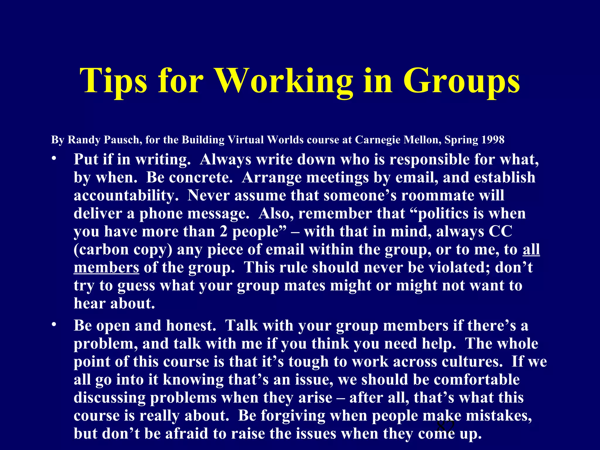 Tips for Working in Groups
By Randy Pausch, for the Building Virtual Worlds course at Carnegie Mellon, Spring 1998
• Put if in writing. Always write down who is responsible for what,
  by when. Be concrete. Arrange meetings by email, and establish
  accountability. Never assume that someone’s roommate will
  deliver a phone message. Also, remember that “politics is when
  you have more than 2 people” – with that in mind, always CC
  (carbon copy) any piece of email within the group, or to me, to all
  members of the group. This rule should never be violated; don’t
  try to guess what your group mates might or might not want to
  hear about.
• Be open and honest. Talk with your group members if there’s a
  problem, and talk with me if you think you need help. The whole
  point of this course is that it’s tough to work across cultures. If we
  all go into it knowing that’s an issue, we should be comfortable
  discussing problems when they arise – after all, that’s what this
  course is really about. Be forgiving when people make mistakes,
                                                        82
  but don’t be afraid to raise the issues when they come up.
 