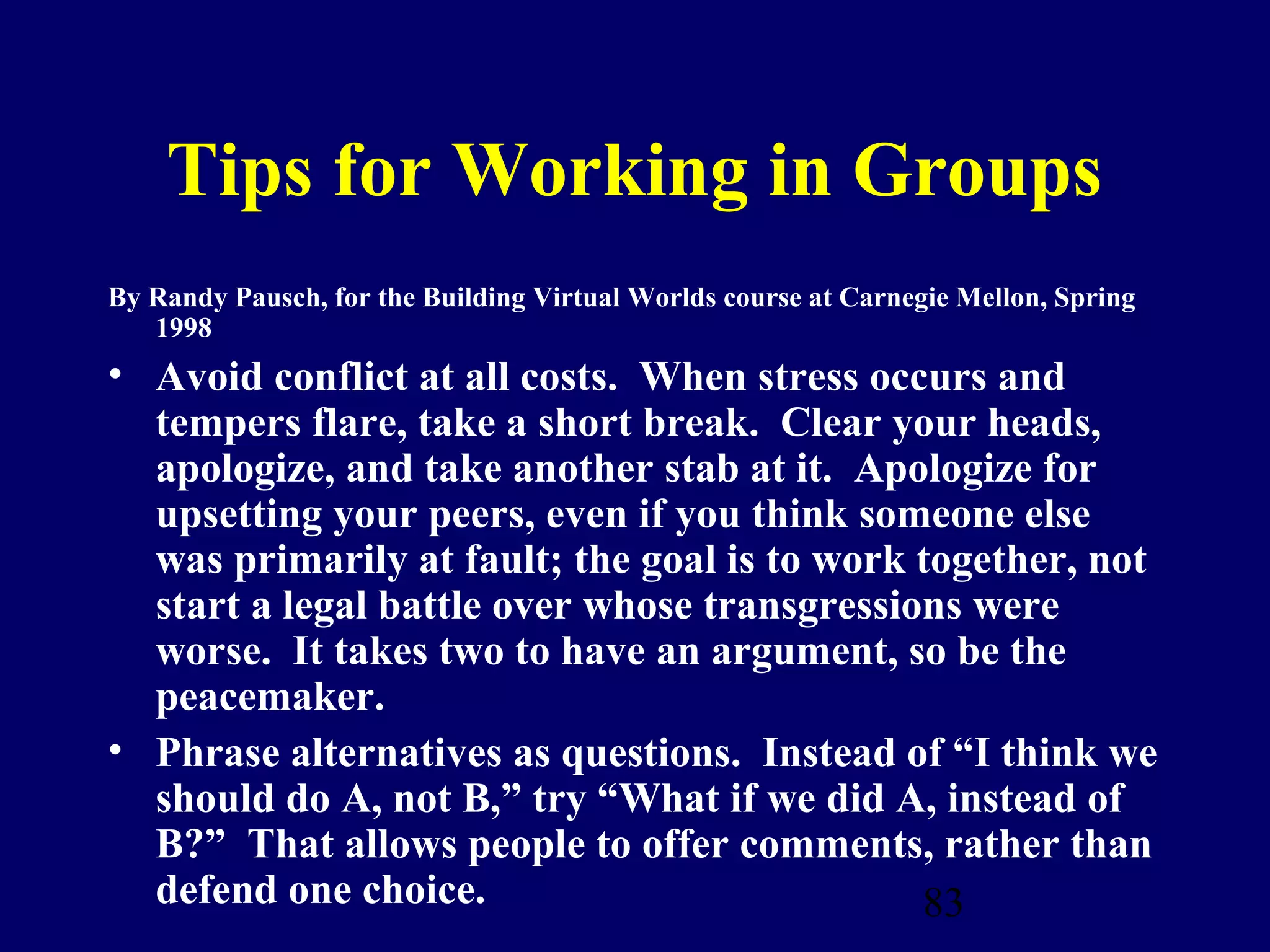 Tips for Working in Groups
By Randy Pausch, for the Building Virtual Worlds course at Carnegie Mellon, Spring
   1998
• Avoid conflict at all costs. When stress occurs and
  tempers flare, take a short break. Clear your heads,
  apologize, and take another stab at it. Apologize for
  upsetting your peers, even if you think someone else
  was primarily at fault; the goal is to work together, not
  start a legal battle over whose transgressions were
  worse. It takes two to have an argument, so be the
  peacemaker.
• Phrase alternatives as questions. Instead of “I think we
  should do A, not B,” try “What if we did A, instead of
  B?” That allows people to offer comments, rather than
  defend one choice.                          83
 