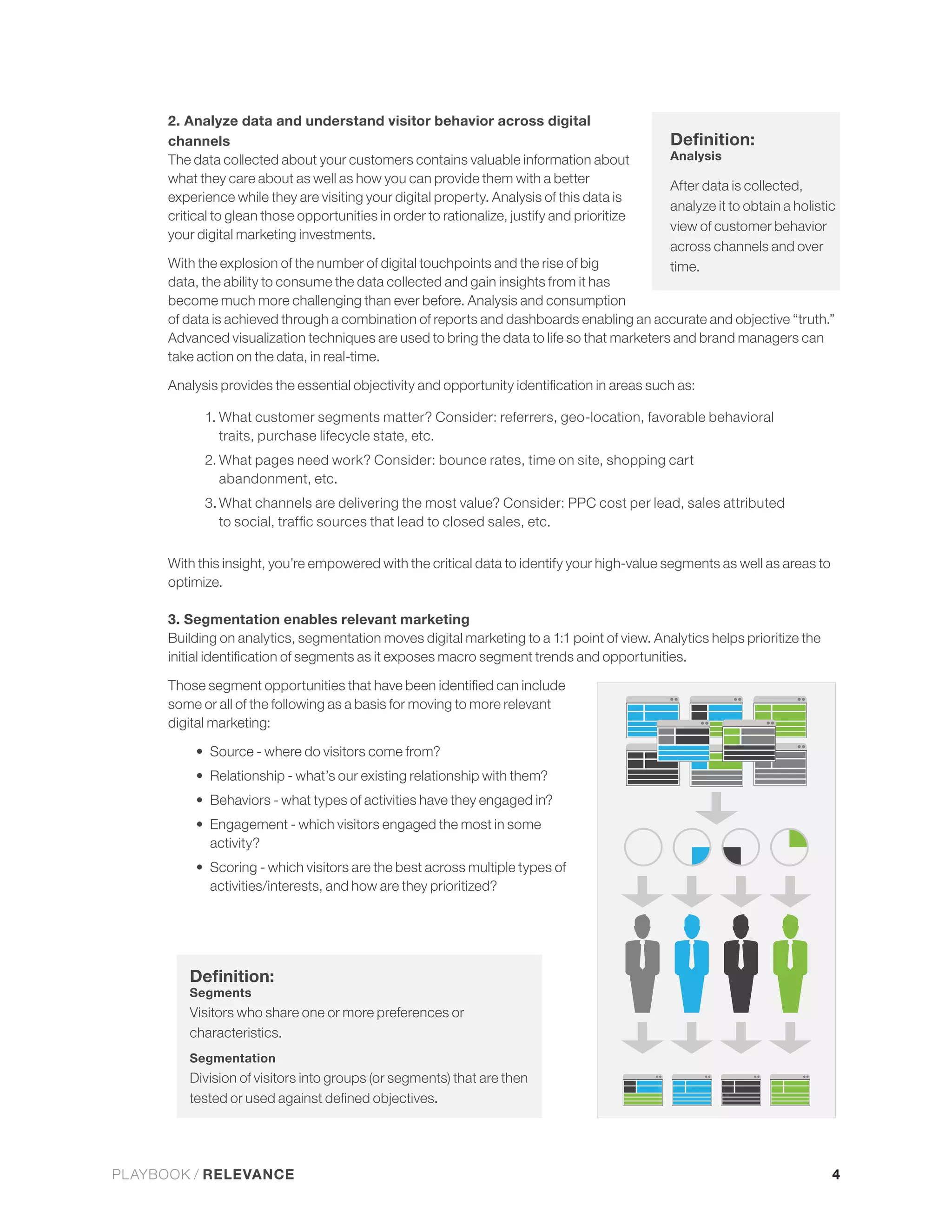 2. Analyze data and understand visitor behavior across digital
      channels
      The data collected about your customers contains valuable information about             Analysis
      what they care about as well as how you can provide them with a better
                                                                                              After data is collected,
                                                                                              analyze it to obtain a holistic
      critical to glean those opportunities in order to rationalize, justify and prioritize
                                                                                              view of customer behavior
      your digital marketing investments.
                                                                                              across channels and over
                                                                                              time.
      data, the ability to consume the data collected and gain insights from it has
      become much more challenging than ever before. Analysis and consumption
      of data is achieved through a combination of reports and dashboards enabling an accurate and objective “truth.”
      Advanced visualization techniques are used to bring the data to life so that marketers and brand managers can
      take action on the data, in real-time.



            1. What customer segments matter? Consider: referrers, geo-location, favorable behavioral
               traits, purchase lifecycle state, etc.
            2. What pages need work? Consider: bounce rates, time on site, shopping cart
               abandonment, etc.
            3. What channels are delivering the most value? Consider: PPC cost per lead, sales attributed



      With this insight, you’re empowered with the critical data to identify your high-value segments as well as areas to
      optimize.

      3. Segmentation enables relevant marketing
      Building on analytics, segmentation moves digital marketing to a 1:1 point of view. Analytics helps prioritize the



      some or all of the following as a basis for moving to more relevant
      digital marketing:

             Source - where do visitors come from?


             Behaviors - what types of activities have they engaged in?
             Engagement - which visitors engaged the most in some
             activity?
             Scoring - which visitors are the best across multiple types of
             activities/interests, and how are they prioritized?




          Segments
          Visitors who share one or more preferences or
          characteristics.
          Segmentation
          Division of visitors into groups (or segments) that are then




PLAYBOOK / RELEVANCE                                                                                                        4
 