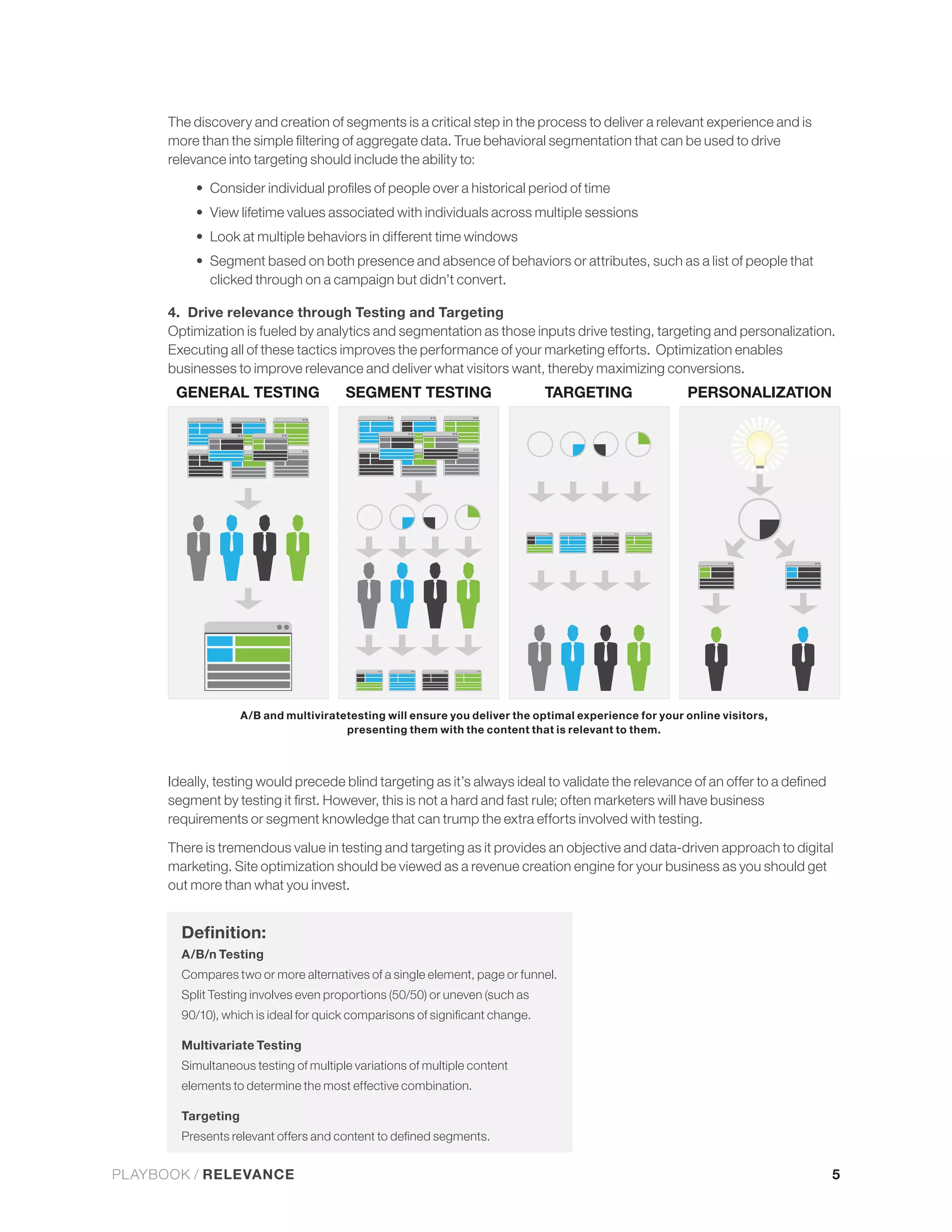 relevance into targeting should include the ability to:


             View lifetime values associated with individuals across multiple sessions
             Look at multiple behaviors in different time windows
             Segment based on both presence and absence of behaviors or attributes, such as a list of people that
             clicked through on a campaign but didn’t convert.

      4. Drive relevance through Testing and Targeting
      Optimization is fueled by analytics and segmentation as those inputs drive testing, targeting and personalization.




                    A/B and multiviratetesting will ensure you deliver the optimal experience for your online visitors,
                                       presenting them with the content that is relevant to them.




      There is tremendous value in testing and targeting as it provides an objective and data-driven approach to digital
      marketing. Site optimization should be viewed as a revenue creation engine for your business as you should get
      out more than what you invest.



        A/B/n Testing
        Compares two or more alternatives of a single element, page or funnel.
        Split Testing involves even proportions (50/50) or uneven (such as



        Multivariate Testing
        Simultaneous testing of multiple variations of multiple content
        elements to determine the most effective combination.

        Targeting



PLAYBOOK / RELEVANCE                                                                                                      5
 