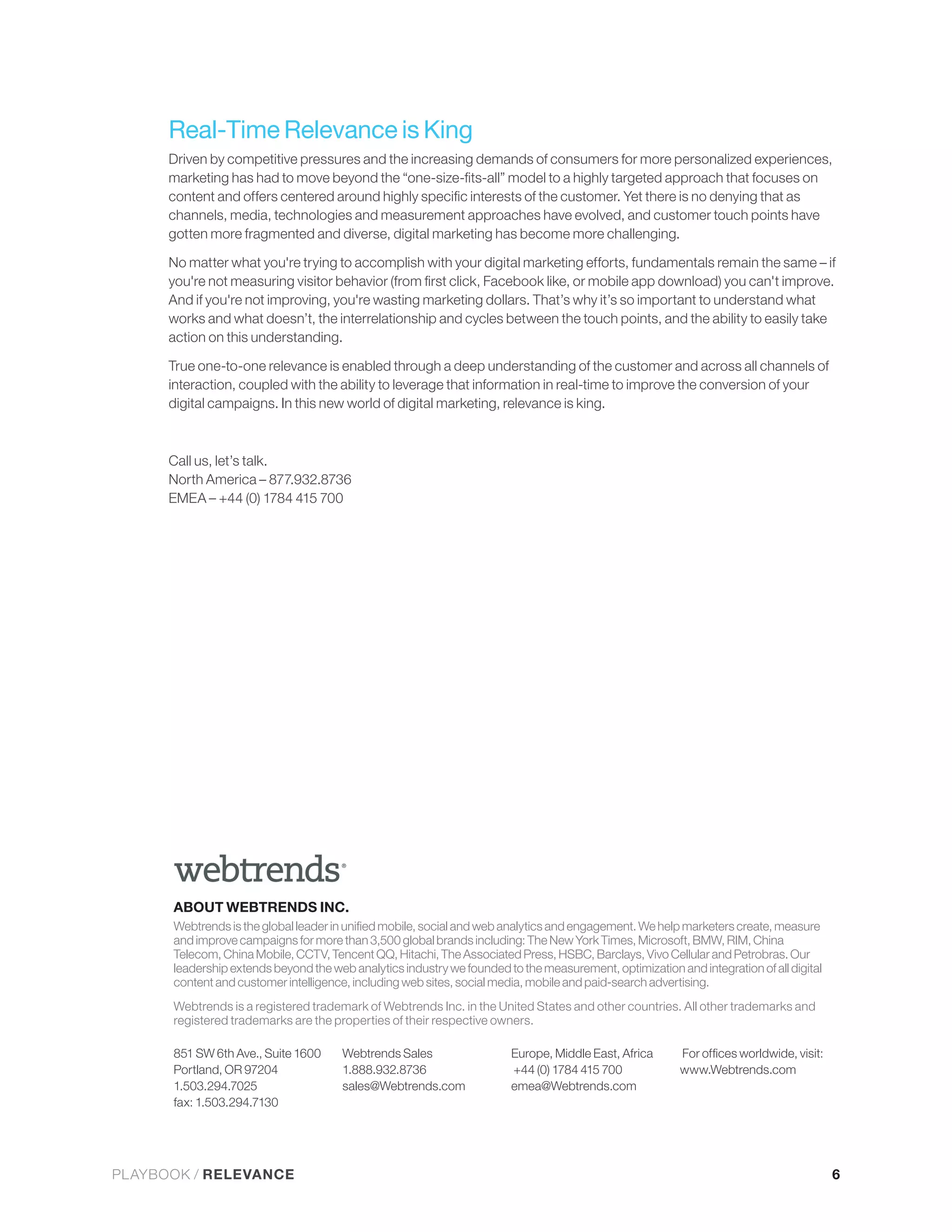 Real-Time Relevance is King


      channels, media, technologies and measurement approaches have evolved, and customer touch points have
      gotten more fragmented and diverse, digital marketing has become more challenging.

      No matter what you're trying to accomplish with your digital marketing efforts, fundamentals remain the same – if

      And if you're not improving, you're wasting marketing dollars. That’s why it’s so important to understand what
      works and what doesn’t, the interrelationship and cycles between the touch points, and the ability to easily take
      action on this understanding.

      True one-to-one relevance is enabled through a deep understanding of the customer and across all channels of
      interaction, coupled with the ability to leverage that information in real-time to improve the conversion of your
      digital campaigns. In this new world of digital marketing, relevance is king.



      Call us, let’s talk.
      North America – 877.932.8736
      EMEA – +44 (0) 1784 415 700




      ABOUT WEBTRENDS INC.

      and improve campaigns for more than 3,500 global brands including: The New York Times, Microsoft, BMW, RIM, China
      Telecom, China Mobile, CCTV, Tencent QQ, Hitachi, The Associated Press, HSBC, Barclays, Vivo Cellular and Petrobras. Our

      content and customer intelligence, including web sites, social media, mobile and paid-search advertising.
      Webtrends is a registered trademark of Webtrends Inc. in the United States and other countries. All other trademarks and
      registered trademarks are the properties of their respective owners.

      851 SW 6th Ave., Suite 1600      Webtrends Sales                  Europe, Middle East, Africa
      Portland, OR 97204               1.888.932.8736                   +44 (0) 1784 415 700             www.Webtrends.com
      1.503.294.7025                   sales@Webtrends.com              emea@Webtrends.com




PLAYBOOK / RELEVANCE                                                                                                             6
 