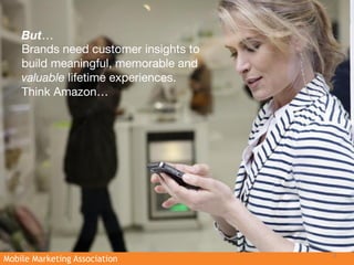 But…
    Brands need customer insights to
    build meaningful, memorable and
    valuable lifetime experiences.
    Think Amazon… 




                                       3
Mobile Marketing Association
 